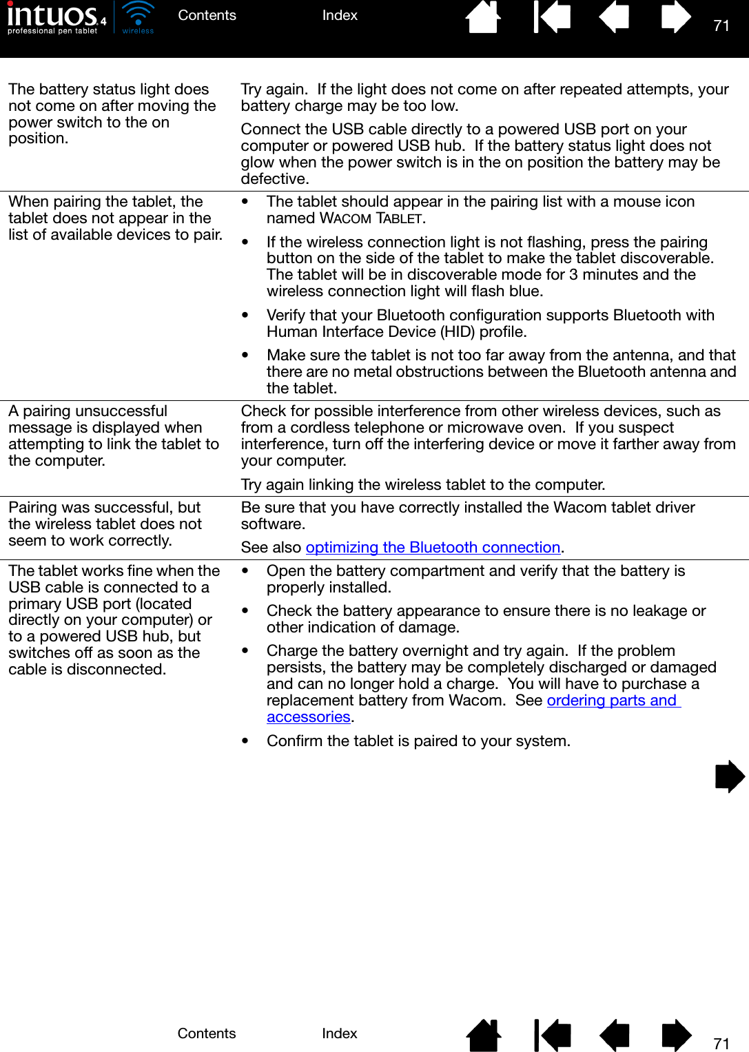 71IndexContents71IndexContentsThe battery status light does not come on after moving the power switch to the on position.Try again.  If the light does not come on after repeated attempts, your battery charge may be too low.Connect the USB cable directly to a powered USB port on your computer or powered USB hub.  If the battery status light does not glow when the power switch is in the on position the battery may be defective.When pairing the tablet, the tablet does not appear in the list of available devices to pair.• The tablet should appear in the pairing list with a mouse icon named WACOM TABLET.• If the wireless connection light is not flashing, press the pairing button on the side of the tablet to make the tablet discoverable.  The tablet will be in discoverable mode for 3 minutes and the wireless connection light will flash blue.• Verify that your Bluetooth configuration supports Bluetooth with Human Interface Device (HID) profile.• Make sure the tablet is not too far away from the antenna, and that there are no metal obstructions between the Bluetooth antenna and the tablet.A pairing unsuccessful message is displayed when attempting to link the tablet to the computer.Check for possible interference from other wireless devices, such as from a cordless telephone or microwave oven.  If you suspect interference, turn off the interfering device or move it farther away from your computer.Try again linking the wireless tablet to the computer.Pairing was successful, but the wireless tablet does not seem to work correctly.Be sure that you have correctly installed the Wacom tablet driver software.See also optimizing the Bluetooth connection.The tablet works fine when the USB cable is connected to a primary USB port (located directly on your computer) or to a powered USB hub, but switches off as soon as the cable is disconnected.• Open the battery compartment and verify that the battery is properly installed.• Check the battery appearance to ensure there is no leakage or other indication of damage.• Charge the battery overnight and try again.  If the problem persists, the battery may be completely discharged or damaged and can no longer hold a charge.  You will have to purchase a replacement battery from Wacom.  See ordering parts and accessories.• Confirm the tablet is paired to your system.