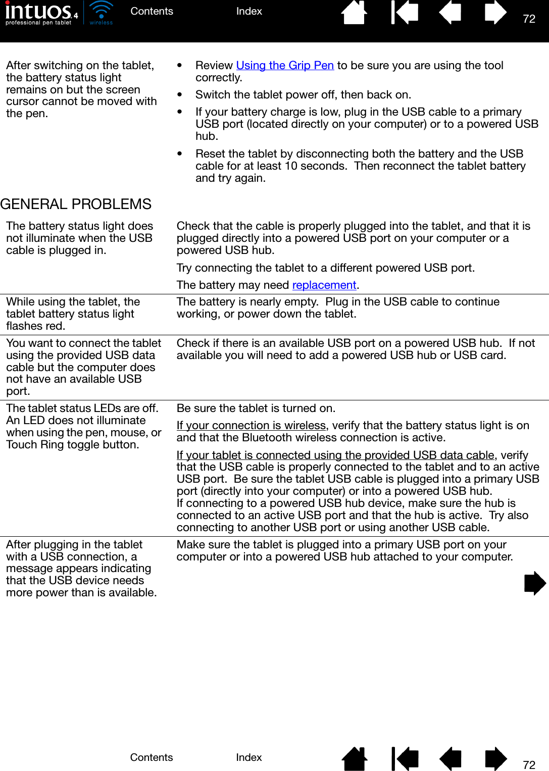 72IndexContents72IndexContentsGENERAL PROBLEMSAfter switching on the tablet, the battery status light remains on but the screen cursor cannot be moved with the pen.•Review Using the Grip Pen to be sure you are using the tool correctly.• Switch the tablet power off, then back on.• If your battery charge is low, plug in the USB cable to a primary USB port (located directly on your computer) or to a powered USB hub.• Reset the tablet by disconnecting both the battery and the USB cable for at least 10 seconds.  Then reconnect the tablet battery and try again.The battery status light does not illuminate when the USB cable is plugged in.Check that the cable is properly plugged into the tablet, and that it is plugged directly into a powered USB port on your computer or a powered USB hub.Try connecting the tablet to a different powered USB port.The battery may need replacement.While using the tablet, the tablet battery status light flashes red.The battery is nearly empty.  Plug in the USB cable to continue working, or power down the tablet.You want to connect the tablet using the provided USB data cable but the computer does not have an available USB port.Check if there is an available USB port on a powered USB hub.  If not available you will need to add a powered USB hub or USB card.The tablet status LEDs are off.  An LED does not illuminate when using the pen, mouse, or Touch Ring toggle button.Be sure the tablet is turned on.If your connection is wireless, verify that the battery status light is on and that the Bluetooth wireless connection is active.If your tablet is connected using the provided USB data cable, verify that the USB cable is properly connected to the tablet and to an active USB port.  Be sure the tablet USB cable is plugged into a primary USB port (directly into your computer) or into a powered USB hub.  If connecting to a powered USB hub device, make sure the hub is connected to an active USB port and that the hub is active.  Try also connecting to another USB port or using another USB cable.After plugging in the tablet with a USB connection, a message appears indicating that the USB device needs more power than is available.Make sure the tablet is plugged into a primary USB port on your computer or into a powered USB hub attached to your computer.