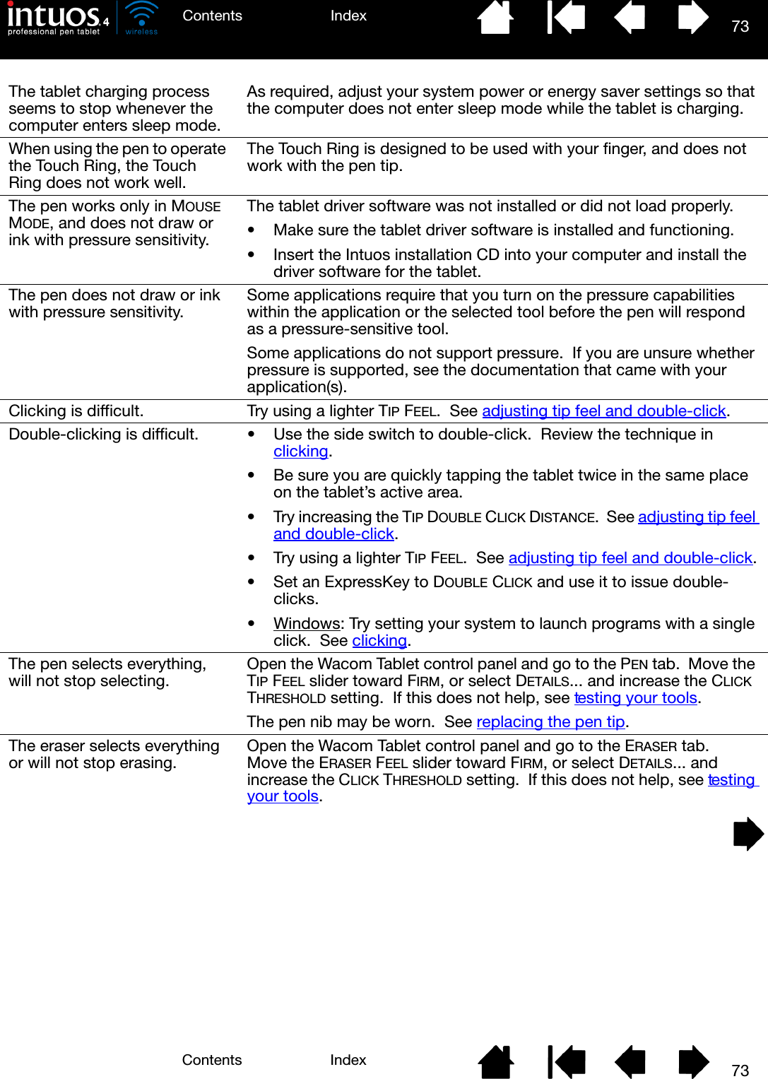 73IndexContents73IndexContentsThe tablet charging process seems to stop whenever the computer enters sleep mode.As required, adjust your system power or energy saver settings so that the computer does not enter sleep mode while the tablet is charging.When using the pen to operate the Touch Ring, the Touch Ring does not work well.The Touch Ring is designed to be used with your finger, and does not work with the pen tip.The pen works only in MOUSE MODE, and does not draw or ink with pressure sensitivity.The tablet driver software was not installed or did not load properly.• Make sure the tablet driver software is installed and functioning.• Insert the Intuos installation CD into your computer and install the driver software for the tablet.The pen does not draw or ink with pressure sensitivity. Some applications require that you turn on the pressure capabilities within the application or the selected tool before the pen will respond as a pressure-sensitive tool.Some applications do not support pressure.  If you are unsure whether pressure is supported, see the documentation that came with your application(s).Clicking is difficult. Try using a lighter TIP FEEL.  See adjusting tip feel and double-click.Double-clicking is difficult. • Use the side switch to double-click.  Review the technique in clicking.• Be sure you are quickly tapping the tablet twice in the same place on the tablet’s active area.• Try increasing the TIP DOUBLE CLICK DISTANCE.  See adjusting tip feel and double-click. • Try using a lighter TIP FEEL.  See adjusting tip feel and double-click.• Set an ExpressKey to DOUBLE CLICK and use it to issue double-clicks.•Windows: Try setting your system to launch programs with a single click.  See clicking.The pen selects everything, will not stop selecting. Open the Wacom Tablet control panel and go to the PEN tab.  Move the TIP FEEL slider toward FIRM, or select DETAILS... and increase the CLICK THRESHOLD setting.  If this does not help, see testing your tools.The pen nib may be worn.  See replacing the pen tip.The eraser selects everything or will not stop erasing. Open the Wacom Tablet control panel and go to the ERASER tab.  Move the ERASER FEEL slider toward FIRM, or select DETAILS... and increase the CLICK THRESHOLD setting.  If this does not help, see testing your tools.