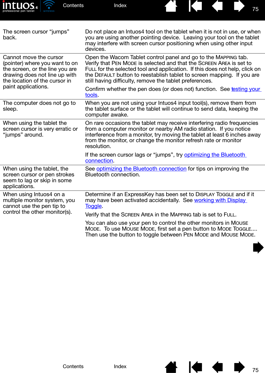 75IndexContents75IndexContentsThe screen cursor “jumps” back. Do not place an Intuos4 tool on the tablet when it is not in use, or when you are using another pointing device.  Leaving your tool on the tablet may interfere with screen cursor positioning when using other input devices.Cannot move the cursor (pointer) where you want to on the screen, or the line you are drawing does not line up with the location of the cursor in paint applications.Open the Wacom Tablet control panel and go to the MAPPING tab.  Verify that PEN MODE is selected and that the SCREEN AREA is set to FULL for the selected tool and application.  If this does not help, click on the DEFAULT button to reestablish tablet to screen mapping.  If you are still having difficulty, remove the tablet preferences.Confirm whether the pen does (or does not) function.  See testing your tools.The computer does not go to sleep. When you are not using your Intuos4 input tool(s), remove them from the tablet surface or the tablet will continue to send data, keeping the computer awake.When using the tablet the screen cursor is very erratic or “jumps” around.On rare occasions the tablet may receive interfering radio frequencies from a computer monitor or nearby AM radio station.  If you notice interference from a monitor, try moving the tablet at least 6 inches away from the monitor, or change the monitor refresh rate or monitor resolution.If the screen cursor lags or “jumps”, try optimizing the Bluetooth connection.When using the tablet, the screen cursor or pen strokes seem to lag or skip in some applications.See optimizing the Bluetooth connection for tips on improving the Bluetooth connection.When using Intuos4 on a multiple monitor system, you cannot use the pen tip to control the other monitor(s).Determine if an ExpressKey has been set to DISPLAY TOGGLE and if it may have been activated accidentally.  See working with Display Toggle.Verify that the SCREEN AREA in the MAPPING tab is set to FULL.You can also use your pen to control the other monitors in MOUSE MODE.  To use MOUSE MODE, first set a pen button to MODE TOGGLE....  Then use the button to toggle between PEN MODE and MOUSE MODE.