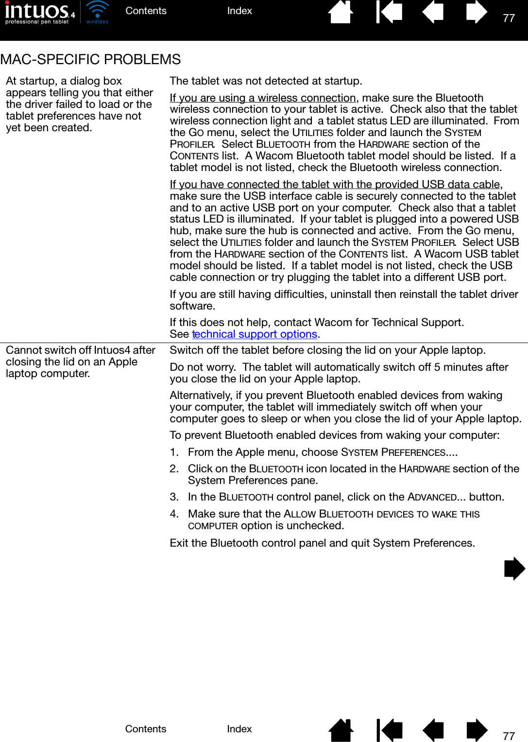 77IndexContents77IndexContentsMAC-SPECIFIC PROBLEMSAt startup, a dialog box appears telling you that either the driver failed to load or the tablet preferences have not yet been created.The tablet was not detected at startup.If you are using a wireless connection, make sure the Bluetooth wireless connection to your tablet is active.  Check also that the tablet wireless connection light and  a tablet status LED are illuminated.  From the GO menu, select the UTILITIES folder and launch the SYSTEM PROFILER.  Select BLUETOOTH from the HARDWARE section of the CONTENTS list.  A Wacom Bluetooth tablet model should be listed.  If a tablet model is not listed, check the Bluetooth wireless connection.If you have connected the tablet with the provided USB data cable, make sure the USB interface cable is securely connected to the tablet and to an active USB port on your computer.  Check also that a tablet status LED is illuminated.  If your tablet is plugged into a powered USB hub, make sure the hub is connected and active.  From the GO menu, select the UTILITIES folder and launch the SYSTEM PROFILER.  Select USB from the HARDWARE section of the CONTENTS list.  A Wacom USB tablet model should be listed.  If a tablet model is not listed, check the USB cable connection or try plugging the tablet into a different USB port.If you are still having difficulties, uninstall then reinstall the tablet driver software.If this does not help, contact Wacom for Technical Support.  See technical support options.Cannot switch off Intuos4 after closing the lid on an Apple laptop computer.Switch off the tablet before closing the lid on your Apple laptop.Do not worry.  The tablet will automatically switch off 5 minutes after you close the lid on your Apple laptop.Alternatively, if you prevent Bluetooth enabled devices from waking your computer, the tablet will immediately switch off when your computer goes to sleep or when you close the lid of your Apple laptop.To prevent Bluetooth enabled devices from waking your computer:1. From the Apple menu, choose SYSTEM PREFERENCES....2. Click on the BLUETOOTH icon located in the HARDWARE section of the System Preferences pane.3. In the BLUETOOTH control panel, click on the ADVANCED... button.4. Make sure that the ALLOW BLUETOOTH DEVICES TO WAKE THIS COMPUTER option is unchecked.Exit the Bluetooth control panel and quit System Preferences.