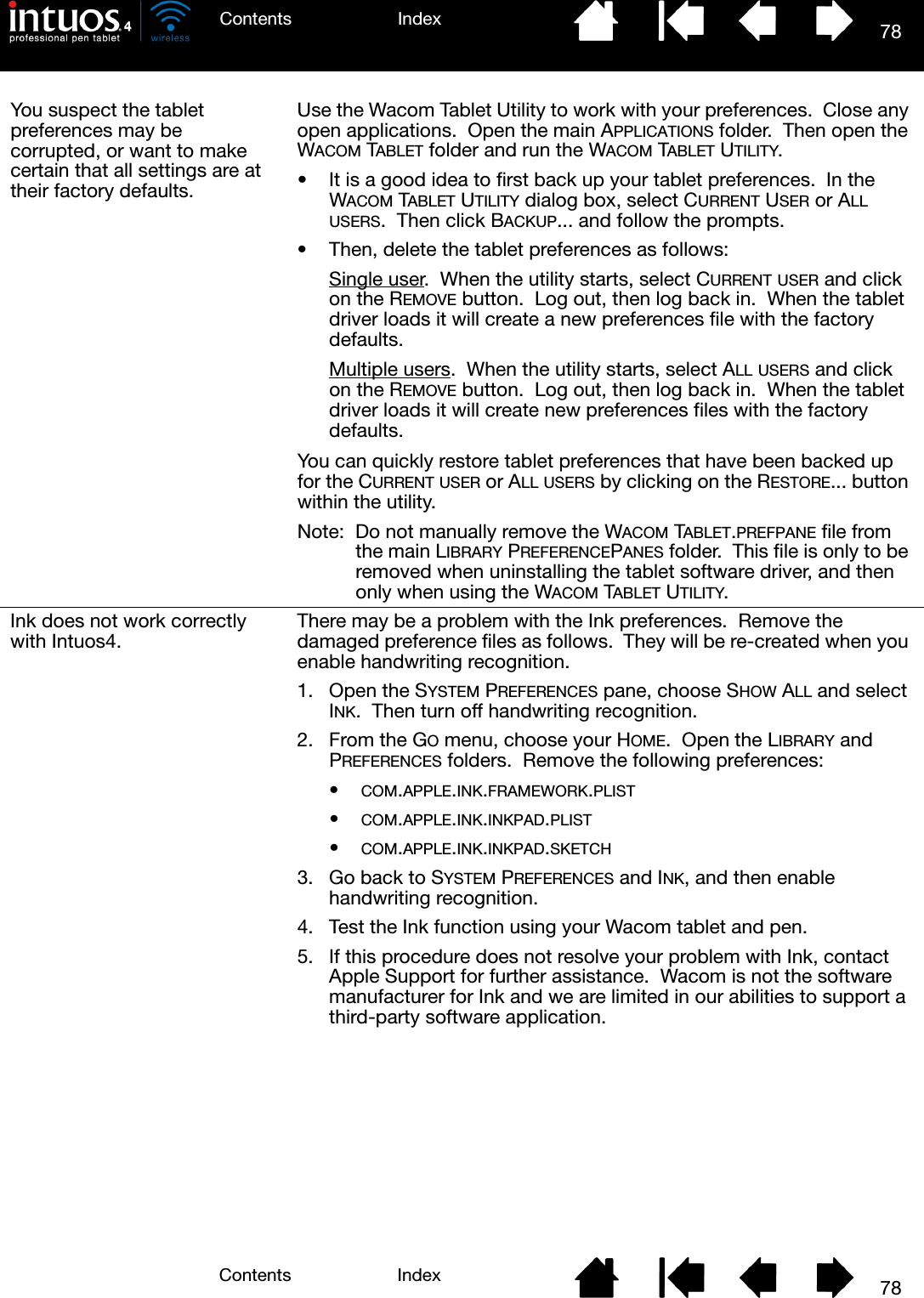 78IndexContents78IndexContentsYou suspect the tablet preferences may be corrupted, or want to make certain that all settings are at their factory defaults.Use the Wacom Tablet Utility to work with your preferences.  Close any open applications.  Open the main APPLICATIONS folder.  Then open the WACOM TABLET folder and run the WACOM TABLET UTILITY.• It is a good idea to first back up your tablet preferences.  In the WACOM TABLET UTILITY dialog box, select CURRENT USER or ALL USERS.  Then click BACKUP... and follow the prompts.• Then, delete the tablet preferences as follows:Single user.  When the utility starts, select CURRENT USER and click on the REMOVE button.  Log out, then log back in.  When the tablet driver loads it will create a new preferences file with the factory defaults.Multiple users.  When the utility starts, select ALL USERS and click on the REMOVE button.  Log out, then log back in.  When the tablet driver loads it will create new preferences files with the factory defaults.You can quickly restore tablet preferences that have been backed up for the CURRENT USER or ALL USERS by clicking on the RESTORE... button within the utility.Note:  Do not manually remove the WACOM TABLET.PREFPANE file from the main LIBRARY PREFERENCEPANES folder.  This file is only to be removed when uninstalling the tablet software driver, and then only when using the WACOM TABLET UTILITY.Ink does not work correctly with Intuos4. There may be a problem with the Ink preferences.  Remove the damaged preference files as follows.  They will be re-created when you enable handwriting recognition.1. Open the SYSTEM PREFERENCES pane, choose SHOW ALL and select INK.  Then turn off handwriting recognition.2. From the GO menu, choose your HOME.  Open the LIBRARY and PREFERENCES folders.  Remove the following preferences:•COM.APPLE.INK.FRAMEWORK.PLIST•COM.APPLE.INK.INKPAD.PLIST•COM.APPLE.INK.INKPAD.SKETCH3. Go back to SYSTEM PREFERENCES and INK, and then enable handwriting recognition.4. Test the Ink function using your Wacom tablet and pen.5. If this procedure does not resolve your problem with Ink, contact Apple Support for further assistance.  Wacom is not the software manufacturer for Ink and we are limited in our abilities to support a third-party software application.