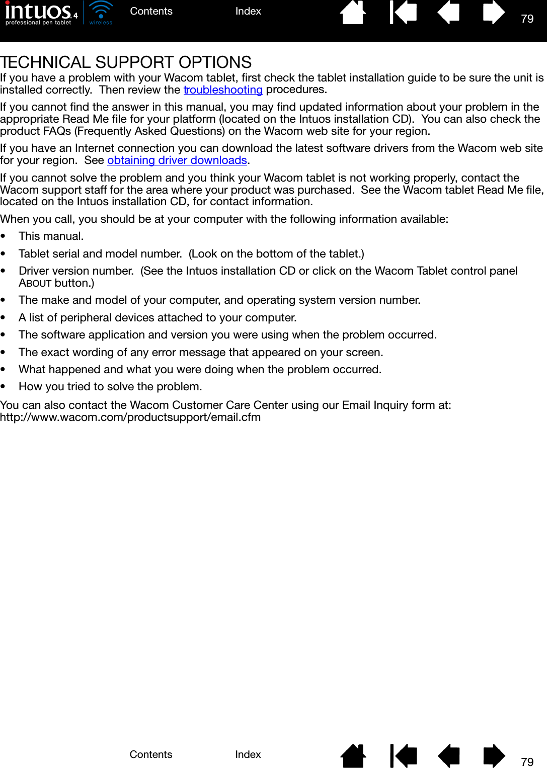 79IndexContents79IndexContentsTECHNICAL SUPPORT OPTIONSIf you have a problem with your Wacom tablet, first check the tablet installation guide to be sure the unit is installed correctly.  Then review the troubleshooting procedures.If you cannot find the answer in this manual, you may find updated information about your problem in the appropriate Read Me file for your platform (located on the Intuos installation CD).  You can also check the product FAQs (Frequently Asked Questions) on the Wacom web site for your region.If you have an Internet connection you can download the latest software drivers from the Wacom web site for your region.  See obtaining driver downloads.If you cannot solve the problem and you think your Wacom tablet is not working properly, contact the Wacom support staff for the area where your product was purchased.  See the Wacom tablet Read Me file, located on the Intuos installation CD, for contact information.When you call, you should be at your computer with the following information available:• This manual.• Tablet serial and model number.  (Look on the bottom of the tablet.)• Driver version number.  (See the Intuos installation CD or click on the Wacom Tablet control panel ABOUT button.)• The make and model of your computer, and operating system version number.• A list of peripheral devices attached to your computer.• The software application and version you were using when the problem occurred.• The exact wording of any error message that appeared on your screen.• What happened and what you were doing when the problem occurred.• How you tried to solve the problem.You can also contact the Wacom Customer Care Center using our Email Inquiry form at:http://www.wacom.com/productsupport/email.cfm