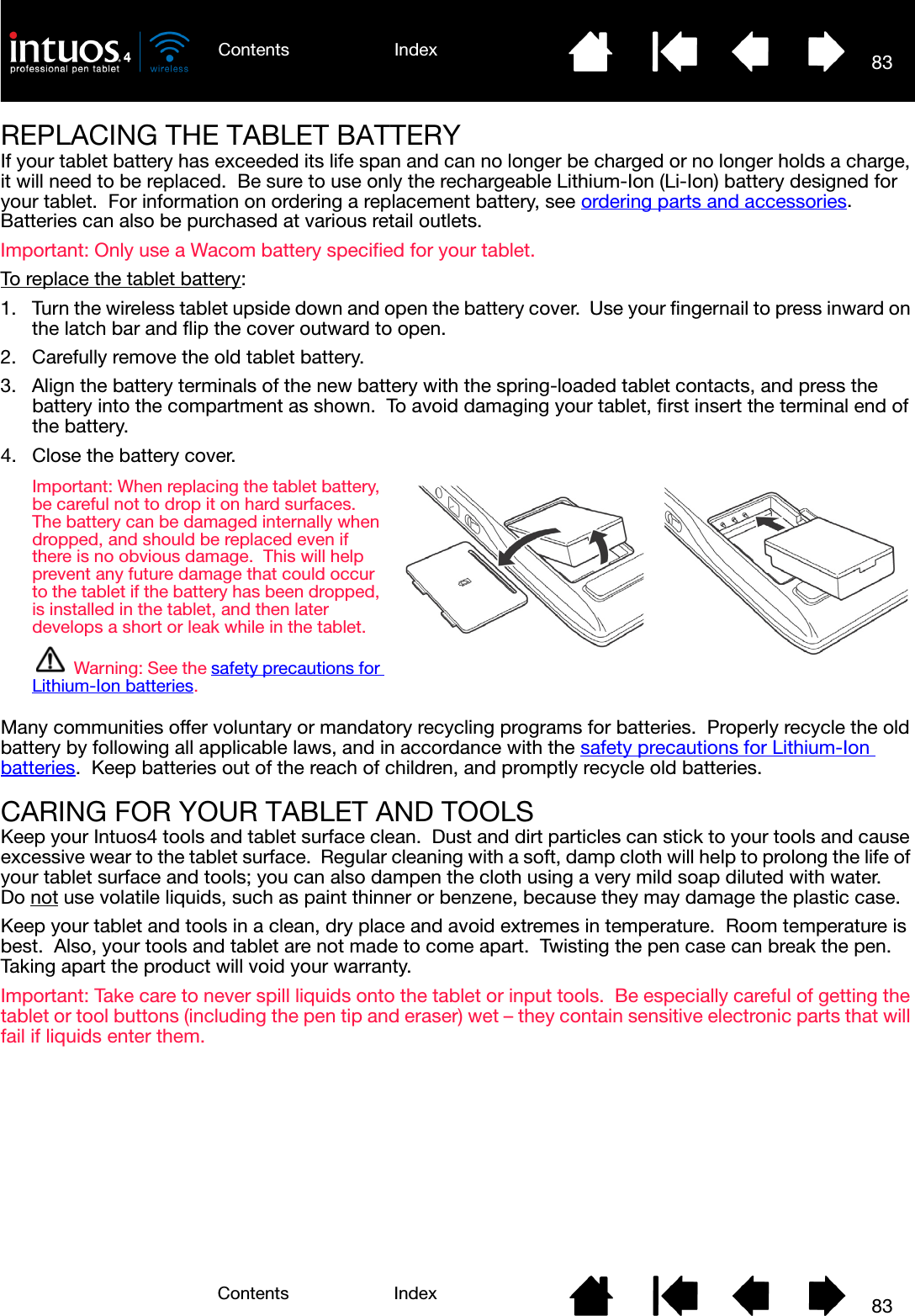 83IndexContents83IndexContentsREPLACING THE TABLET BATTERYIf your tablet battery has exceeded its life span and can no longer be charged or no longer holds a charge, it will need to be replaced.  Be sure to use only the rechargeable Lithium-Ion (Li-Ion) battery designed for your tablet.  For information on ordering a replacement battery, see ordering parts and accessories.  Batteries can also be purchased at various retail outlets.Important: Only use a Wacom battery specified for your tablet.To replace the tablet battery:1. Turn the wireless tablet upside down and open the battery cover.  Use your fingernail to press inward on the latch bar and flip the cover outward to open.2. Carefully remove the old tablet battery.3. Align the battery terminals of the new battery with the spring-loaded tablet contacts, and press the battery into the compartment as shown.  To avoid damaging your tablet, first insert the terminal end of the battery.4. Close the battery cover.Many communities offer voluntary or mandatory recycling programs for batteries.  Properly recycle the old battery by following all applicable laws, and in accordance with the safety precautions for Lithium-Ion batteries.  Keep batteries out of the reach of children, and promptly recycle old batteries.CARING FOR YOUR TABLET AND TOOLSKeep your Intuos4 tools and tablet surface clean.  Dust and dirt particles can stick to your tools and cause excessive wear to the tablet surface.  Regular cleaning with a soft, damp cloth will help to prolong the life of your tablet surface and tools; you can also dampen the cloth using a very mild soap diluted with water.  Do not use volatile liquids, such as paint thinner or benzene, because they may damage the plastic case.Keep your tablet and tools in a clean, dry place and avoid extremes in temperature.  Room temperature is best.  Also, your tools and tablet are not made to come apart.  Twisting the pen case can break the pen.  Taking apart the product will void your warranty.Important: Take care to never spill liquids onto the tablet or input tools.  Be especially careful of getting the tablet or tool buttons (including the pen tip and eraser) wet – they contain sensitive electronic parts that will fail if liquids enter them.Important: When replacing the tablet battery, be careful not to drop it on hard surfaces.  The battery can be damaged internally when dropped, and should be replaced even if there is no obvious damage.  This will help prevent any future damage that could occur to the tablet if the battery has been dropped, is installed in the tablet, and then later develops a short or leak while in the tablet.Warning: See the safety precautions for Lithium-Ion batteries.