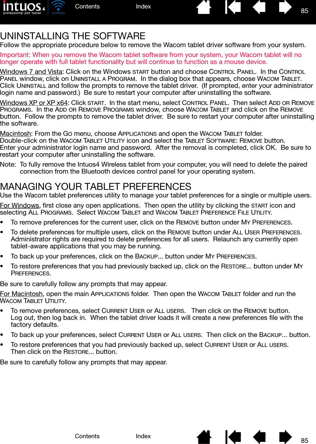 85IndexContents85IndexContentsUNINSTALLING THE SOFTWAREFollow the appropriate procedure below to remove the Wacom tablet driver software from your system.Important: When you remove the Wacom tablet software from your system, your Wacom tablet will no longer operate with full tablet functionality but will continue to function as a mouse device.Windows 7 and Vista: Click on the Windows START button and choose CONTROL PANEL.  In the CONTROL PANEL window, click on UNINSTALL A PROGRAM.  In the dialog box that appears, choose WACOM TABLET.  Click UNINSTALL and follow the prompts to remove the tablet driver.  (If prompted, enter your administrator login name and password.)  Be sure to restart your computer after uninstalling the software.Windows XP or XP x64: Click START.  In the start menu, select CONTROL PANEL.  Then select ADD OR REMOVE PROGRAMS.  In the ADD OR REMOVE PROGRAMS window, choose WACOM TABLET and click on the REMOVE button.  Follow the prompts to remove the tablet driver.  Be sure to restart your computer after uninstalling the software.Macintosh: From the GO menu, choose APPLICATIONS and open the WACOM TABLET folder.  Double-click on the WACOM TABLET UTILITY icon and select the TABLET SOFTWARE: REMOVE button.  Enter your administrator login name and password.  After the removal is completed, click OK.  Be sure to restart your computer after uninstalling the software.Note: To fully remove the Intuos4 Wireless tablet from your computer, you will need to delete the paired connection from the Bluetooth devices control panel for your operating system.MANAGING YOUR TABLET PREFERENCESUse the Wacom tablet preferences utility to manage your tablet preferences for a single or multiple users.For Windows, first close any open applications.  Then open the utility by clicking the START icon and selecting ALL PROGRAMS.  Select WACOM TABLET and WACOM TABLET PREFERENCE FILE UTILITY.• To remove preferences for the current user, click on the REMOVE button under MY PREFERENCES.• To delete preferences for multiple users, click on the REMOVE button under ALL USER PREFERENCES.  Administrator rights are required to delete preferences for all users.  Relaunch any currently open tablet-aware applications that you may be running.• To back up your preferences, click on the BACKUP... button under MY PREFERENCES.• To restore preferences that you had previously backed up, click on the RESTORE... button under MY PREFERENCES.Be sure to carefully follow any prompts that may appear.For Macintosh, open the main APPLICATIONS folder.  Then open the WACOM TABLET folder and run the WACOM TABLET UTILITY.• To remove preferences, select CURRENT USER or ALL USERS.   Then click on the REMOVE button.  Log out, then log back in.  When the tablet driver loads it will create a new preferences file with the factory defaults.• To back up your preferences, select CURRENT USER or ALL USERS.  Then click on the BACKUP... button.• To restore preferences that you had previously backed up, select CURRENT USER or ALL USERS.  Then click on the RESTORE... button.Be sure to carefully follow any prompts that may appear.