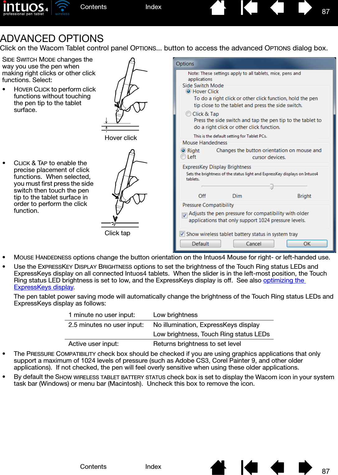 87IndexContents87IndexContentsADVANCED OPTIONSClick on the Wacom Tablet control panel OPTIONS... button to access the advanced OPTIONS dialog box.SIDE SWITCH MODE changes the way you use the pen when making right clicks or other click functions. Select:•HOVER CLICK to perform click functions without touching the pen tip to the tablet surface.Hover clickClick tap•MOUSE HANDEDNESS options change the button orientation on the Intuos4 Mouse for right- or left-handed use.• Use the EXPRESSKEY DISPLAY BRIGHTNESS options to set the brightness of the Touch Ring status LEDs and ExpressKeys display on all connected Intuos4 tablets.  When the slider is in the left-most position, the Touch Ring status LED brightness is set to low, and the ExpressKeys display is off.  See also optimizing the ExpressKeys display.The pen tablet power saving mode will automatically change the brightness of the Touch Ring status LEDs and ExpressKeys display as follows:•The PRESSURE COMPATIBILITY check box should be checked if you are using graphics applications that only support a maximum of 1024 levels of pressure (such as Adobe CS3, Corel Painter 9, and other older applications).  If not checked, the pen will feel overly sensitive when using these older applications.• By default the SHOW WIRELESS TABLET BATTERY STATUS check box is set to display the Wacom icon in your system task bar (Windows) or menu bar (Macintosh).  Uncheck this box to remove the icon.1 minute no user input: Low brightness2.5 minutes no user input: No illumination, ExpressKeys displayLow brightness, Touch Ring status LEDsActive user input: Returns brightness to set level•CLICK &amp; TAP to enable the precise placement of click functions.  When selected, you must first press the side switch then touch the pen tip to the tablet surface in order to perform the click function.