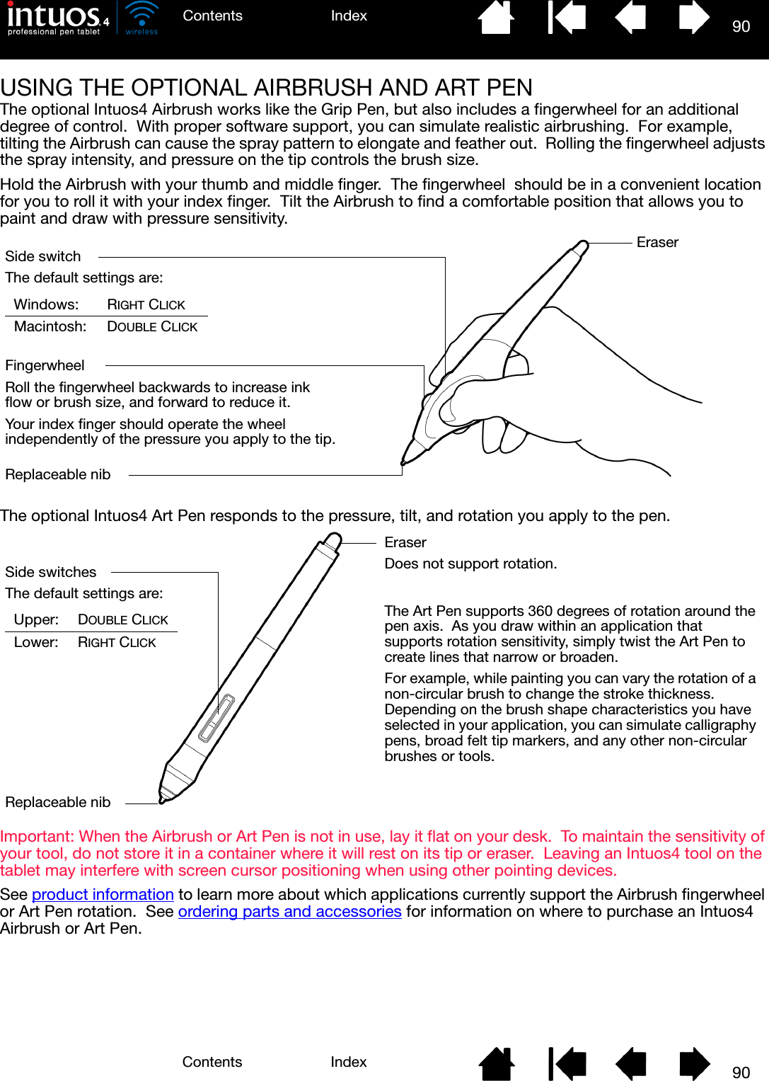 90IndexContents90IndexContentsUSING THE OPTIONAL AIRBRUSH AND ART PENThe optional Intuos4 Airbrush works like the Grip Pen, but also includes a fingerwheel for an additional degree of control.  With proper software support, you can simulate realistic airbrushing.  For example, tilting the Airbrush can cause the spray pattern to elongate and feather out.  Rolling the fingerwheel adjusts the spray intensity, and pressure on the tip controls the brush size.Hold the Airbrush with your thumb and middle finger.  The fingerwheel  should be in a convenient location for you to roll it with your index finger.  Tilt the Airbrush to find a comfortable position that allows you to paint and draw with pressure sensitivity.The optional Intuos4 Art Pen responds to the pressure, tilt, and rotation you apply to the pen.Important: When the Airbrush or Art Pen is not in use, lay it flat on your desk.  To maintain the sensitivity of your tool, do not store it in a container where it will rest on its tip or eraser.  Leaving an Intuos4 tool on the tablet may interfere with screen cursor positioning when using other pointing devices.See product information to learn more about which applications currently support the Airbrush fingerwheel or Art Pen rotation.  See ordering parts and accessories for information on where to purchase an Intuos4 Airbrush or Art Pen.Side switchThe default settings are:Windows: RIGHT CLICKMacintosh: DOUBLE CLICKFingerwheelRoll the fingerwheel backwards to increase ink flow or brush size, and forward to reduce it.Your index finger should operate the wheel independently of the pressure you apply to the tip.EraserReplaceable nibThe Art Pen supports 360 degrees of rotation around the pen axis.  As you draw within an application that supports rotation sensitivity, simply twist the Art Pen to create lines that narrow or broaden.For example, while painting you can vary the rotation of a non-circular brush to change the stroke thickness.  Depending on the brush shape characteristics you have selected in your application, you can simulate calligraphy pens, broad felt tip markers, and any other non-circular brushes or tools.Side switchesThe default settings are:Upper: DOUBLE CLICKLower: RIGHT CLICKEraserDoes not support rotation.Replaceable nib