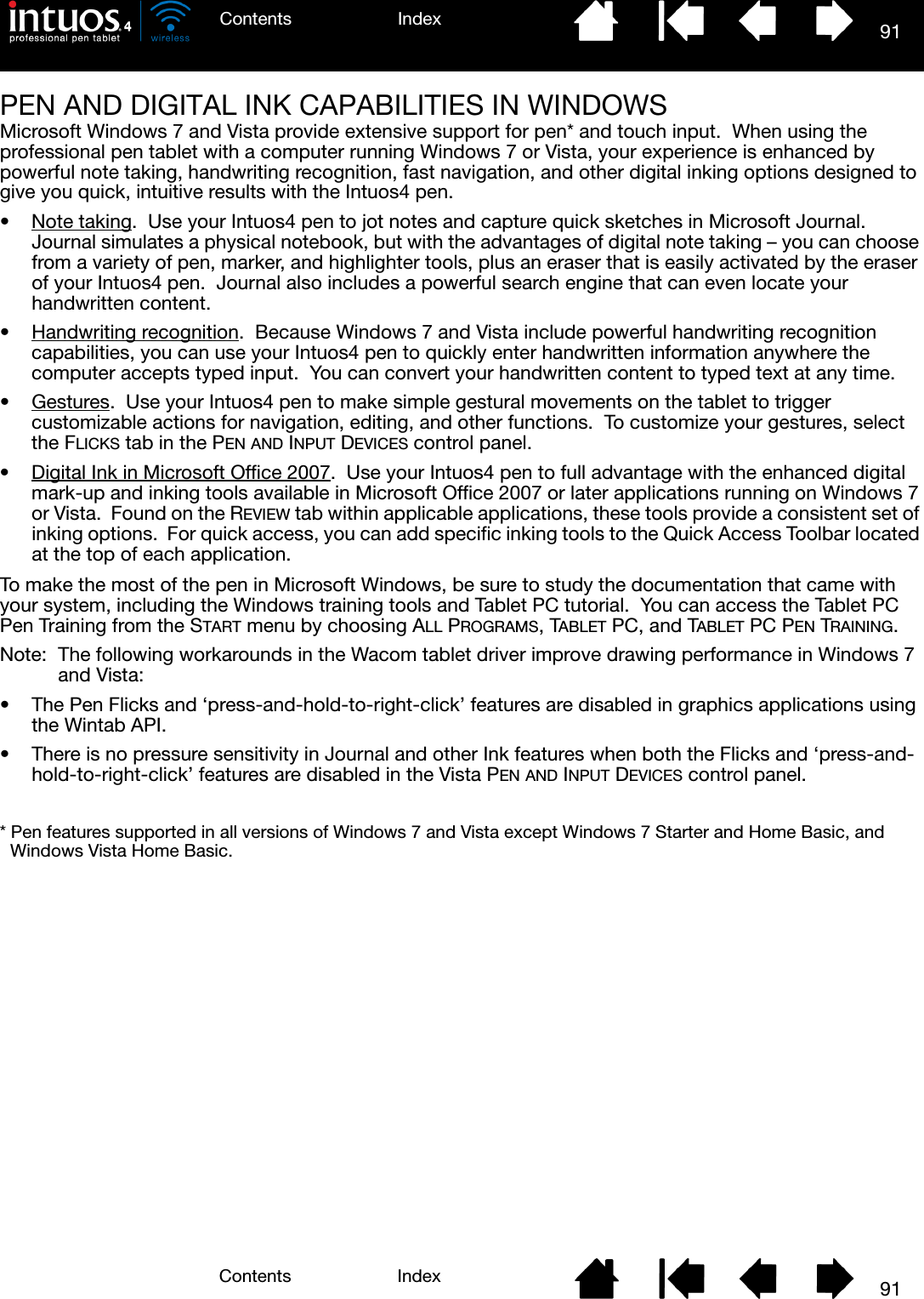 91IndexContents91IndexContentsPEN AND DIGITAL INK CAPABILITIES IN WINDOWSMicrosoft Windows 7 and Vista provide extensive support for pen* and touch input.  When using the professional pen tablet with a computer running Windows 7 or Vista, your experience is enhanced by powerful note taking, handwriting recognition, fast navigation, and other digital inking options designed to give you quick, intuitive results with the Intuos4 pen.•Note taking.  Use your Intuos4 pen to jot notes and capture quick sketches in Microsoft Journal.  Journal simulates a physical notebook, but with the advantages of digital note taking – you can choose from a variety of pen, marker, and highlighter tools, plus an eraser that is easily activated by the eraser of your Intuos4 pen.  Journal also includes a powerful search engine that can even locate your handwritten content.• Handwriting recognition.  Because Windows 7 and Vista include powerful handwriting recognition capabilities, you can use your Intuos4 pen to quickly enter handwritten information anywhere the computer accepts typed input.  You can convert your handwritten content to typed text at any time.•Gestures.  Use your Intuos4 pen to make simple gestural movements on the tablet to trigger customizable actions for navigation, editing, and other functions.  To customize your gestures, select the FLICKS tab in the PEN AND INPUT DEVICES control panel.• Digital Ink in Microsoft Office 2007.  Use your Intuos4 pen to full advantage with the enhanced digital mark-up and inking tools available in Microsoft Office 2007 or later applications running on Windows 7 or Vista.  Found on the REVIEW tab within applicable applications, these tools provide a consistent set of inking options.  For quick access, you can add specific inking tools to the Quick Access Toolbar located at the top of each application.To make the most of the pen in Microsoft Windows, be sure to study the documentation that came with your system, including the Windows training tools and Tablet PC tutorial.  You can access the Tablet PC Pen Training from the START menu by choosing ALL PROGRAMS, TABLET PC, and TABLET PC PEN TRAINING.Note:  The following workarounds in the Wacom tablet driver improve drawing performance in Windows 7 and Vista:• The Pen Flicks and ‘press-and-hold-to-right-click’ features are disabled in graphics applications using the Wintab API.• There is no pressure sensitivity in Journal and other Ink features when both the Flicks and ‘press-and-hold-to-right-click’ features are disabled in the Vista PEN AND INPUT DEVICES control panel.* Pen features supported in all versions of Windows 7 and Vista except Windows 7 Starter and Home Basic, and Windows Vista Home Basic.