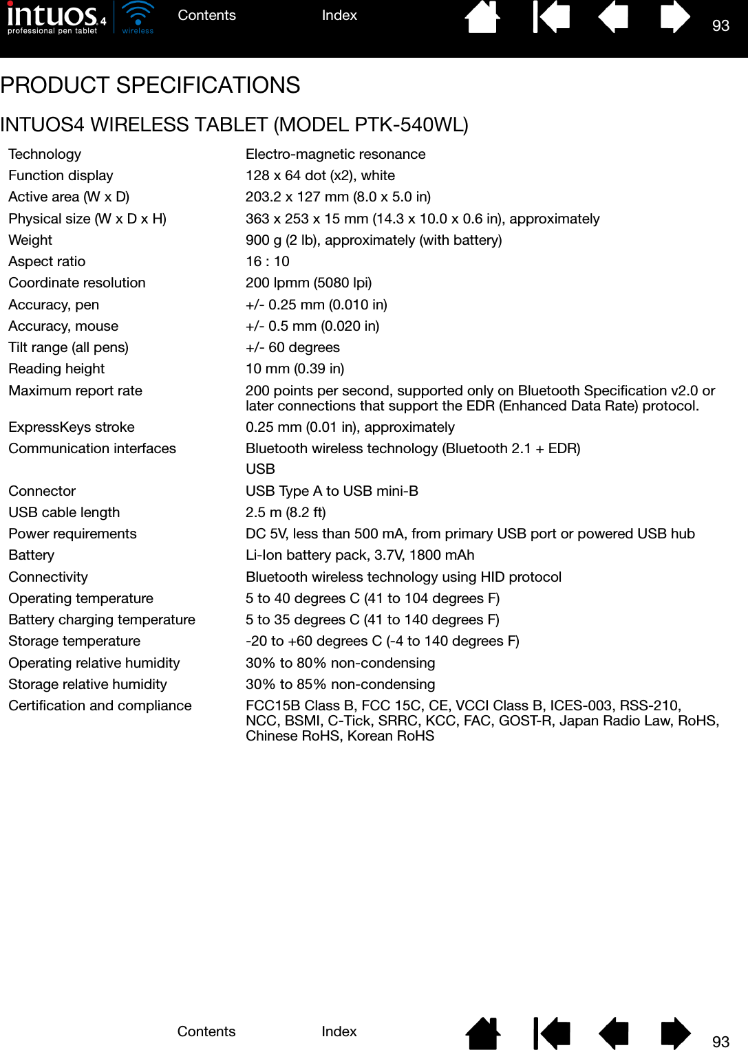 93IndexContents93IndexContentsPRODUCT SPECIFICATIONSINTUOS4 WIRELESS TABLET (MODEL PTK-540WL)Technology Electro-magnetic resonanceFunction display 128 x 64 dot (x2), whiteActive area (W x D) 203.2 x 127 mm (8.0 x 5.0 in)Physical size (W x D x H) 363 x 253 x 15 mm (14.3 x 10.0 x 0.6 in), approximatelyWeight 900 g (2 lb), approximately (with battery)Aspect ratio 16 : 10Coordinate resolution 200 lpmm (5080 lpi)Accuracy, pen +/- 0.25 mm (0.010 in)Accuracy, mouse +/- 0.5 mm (0.020 in)Tilt range (all pens) +/- 60 degreesReading height 10 mm (0.39 in)Maximum report rate 200 points per second, supported only on Bluetooth Specification v2.0 or later connections that support the EDR (Enhanced Data Rate) protocol.ExpressKeys stroke 0.25 mm (0.01 in), approximatelyCommunication interfaces Bluetooth wireless technology (Bluetooth 2.1 + EDR)USBConnector USB Type A to USB mini-BUSB cable length 2.5 m (8.2 ft)Power requirements DC 5V, less than 500 mA, from primary USB port or powered USB hubBattery Li-Ion battery pack, 3.7V, 1800 mAhConnectivity Bluetooth wireless technology using HID protocolOperating temperature 5 to 40 degrees C (41 to 104 degrees F)Battery charging temperature 5 to 35 degrees C (41 to 140 degrees F)Storage temperature -20 to +60 degrees C (-4 to 140 degrees F)Operating relative humidity 30% to 80% non-condensingStorage relative humidity 30% to 85% non-condensingCertification and compliance FCC15B Class B, FCC 15C, CE, VCCI Class B, ICES-003, RSS-210, NCC, BSMI, C-Tick, SRRC, KCC, FAC, GOST-R, Japan Radio Law, RoHS, Chinese RoHS, Korean RoHS