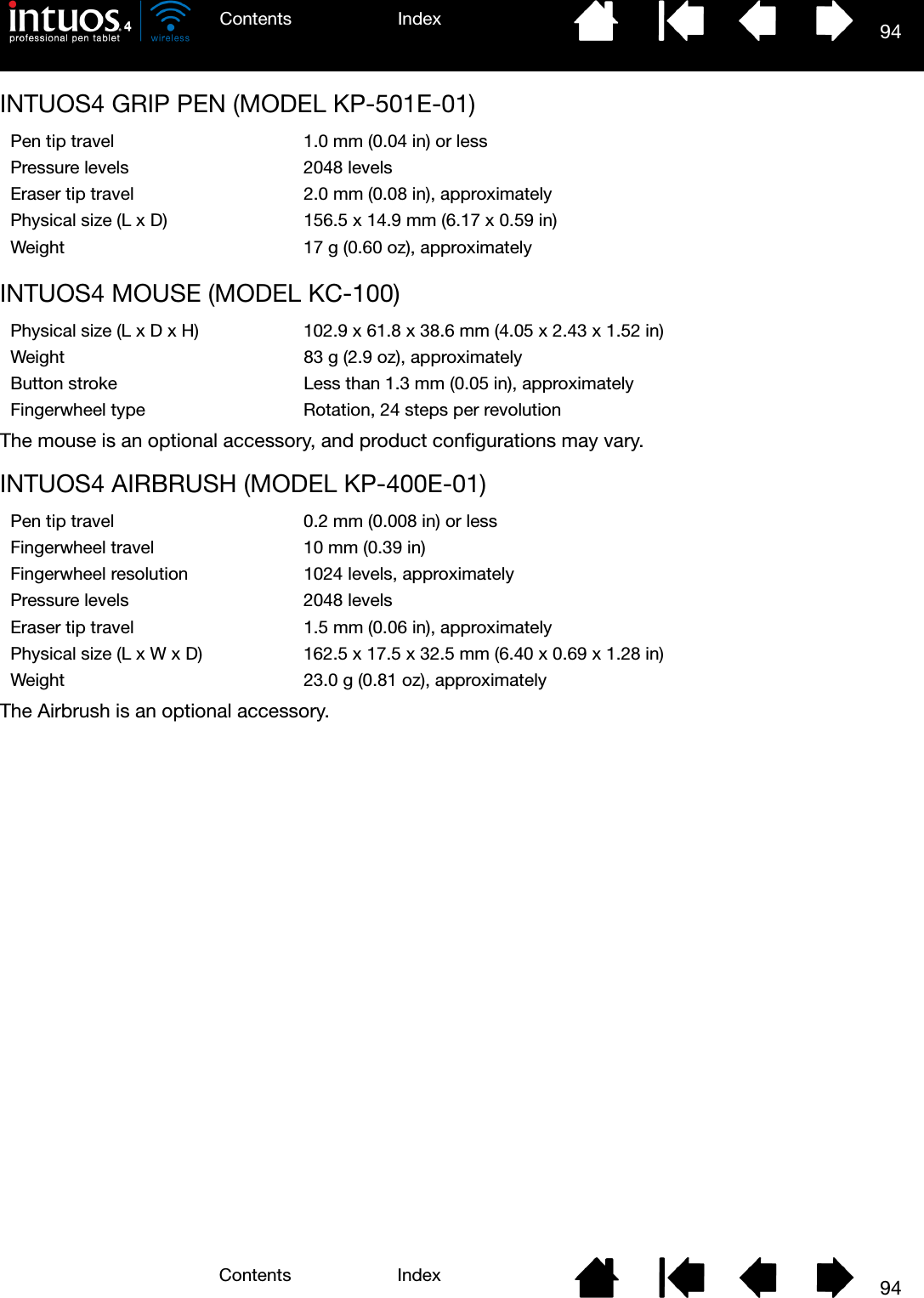 94IndexContents94IndexContentsINTUOS4 GRIP PEN (MODEL KP-501E-01)INTUOS4 MOUSE (MODEL KC-100)The mouse is an optional accessory, and product configurations may vary.INTUOS4 AIRBRUSH (MODEL KP-400E-01)The Airbrush is an optional accessory.Pen tip travel 1.0 mm (0.04 in) or lessPressure levels 2048 levelsEraser tip travel 2.0 mm (0.08 in), approximatelyPhysical size (L x D) 156.5 x 14.9 mm (6.17 x 0.59 in)Weight 17 g (0.60 oz), approximatelyPhysical size (L x D x H) 102.9 x 61.8 x 38.6 mm (4.05 x 2.43 x 1.52 in)Weight 83 g (2.9 oz), approximatelyButton stroke Less than 1.3 mm (0.05 in), approximatelyFingerwheel type Rotation, 24 steps per revolutionPen tip travel 0.2 mm (0.008 in) or lessFingerwheel travel 10 mm (0.39 in)Fingerwheel resolution 1024 levels, approximatelyPressure levels 2048 levelsEraser tip travel 1.5 mm (0.06 in), approximatelyPhysical size (L x W x D) 162.5 x 17.5 x 32.5 mm (6.40 x 0.69 x 1.28 in)Weight 23.0 g (0.81 oz), approximately
