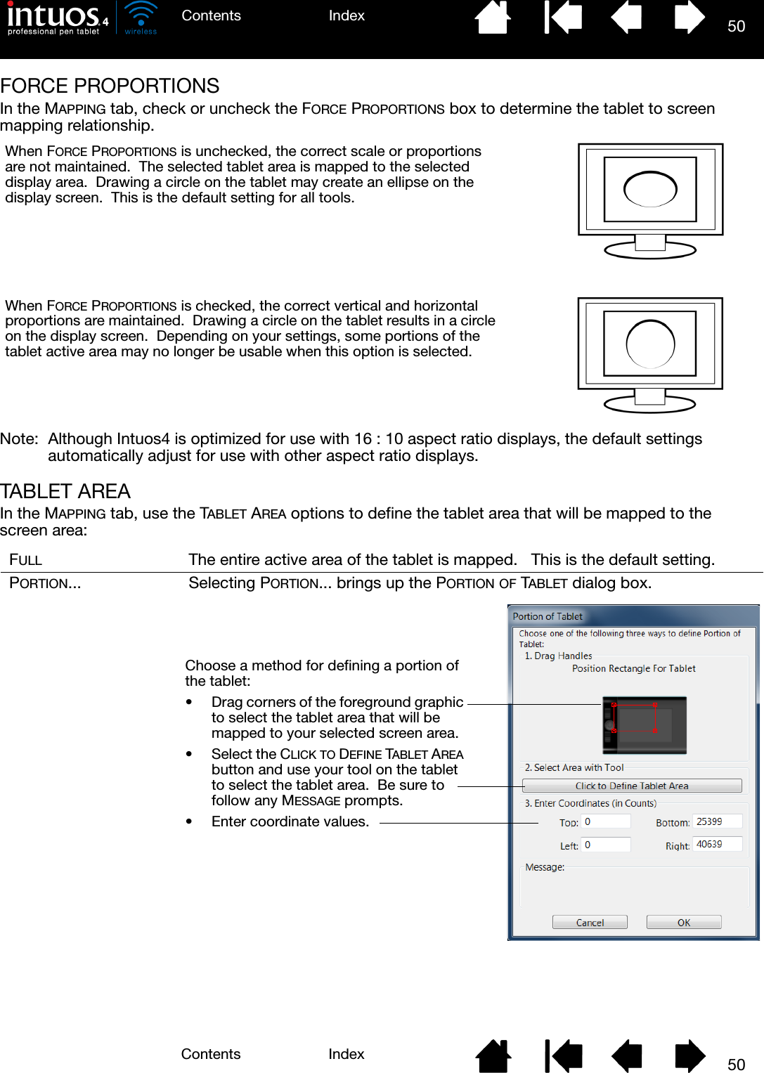 50IndexContents50IndexContentsFORCE PROPORTIONSIn the MAPPING tab, check or uncheck the FORCE PROPORTIONS box to determine the tablet to screen mapping relationship.Note:  Although Intuos4 is optimized for use with 16 : 10 aspect ratio displays, the default settings automatically adjust for use with other aspect ratio displays.TABLET AREAIn the MAPPING tab, use the TABLET AREA options to define the tablet area that will be mapped to the screen area:FULL The entire active area of the tablet is mapped.   This is the default setting.PORTION... Selecting PORTION... brings up the PORTION OF TABLET dialog box.When FORCE PROPORTIONS is unchecked, the correct scale or proportions are not maintained.  The selected tablet area is mapped to the selected display area.  Drawing a circle on the tablet may create an ellipse on the display screen.  This is the default setting for all tools.When FORCE PROPORTIONS is checked, the correct vertical and horizontal proportions are maintained.  Drawing a circle on the tablet results in a circle on the display screen.  Depending on your settings, some portions of the tablet active area may no longer be usable when this option is selected.Choose a method for defining a portion of the tablet:• Drag corners of the foreground graphic to select the tablet area that will be mapped to your selected screen area.• Select the CLICK TO DEFINE TABLET AREA button and use your tool on the tablet to select the tablet area.  Be sure to follow any MESSAGE prompts.• Enter coordinate values.