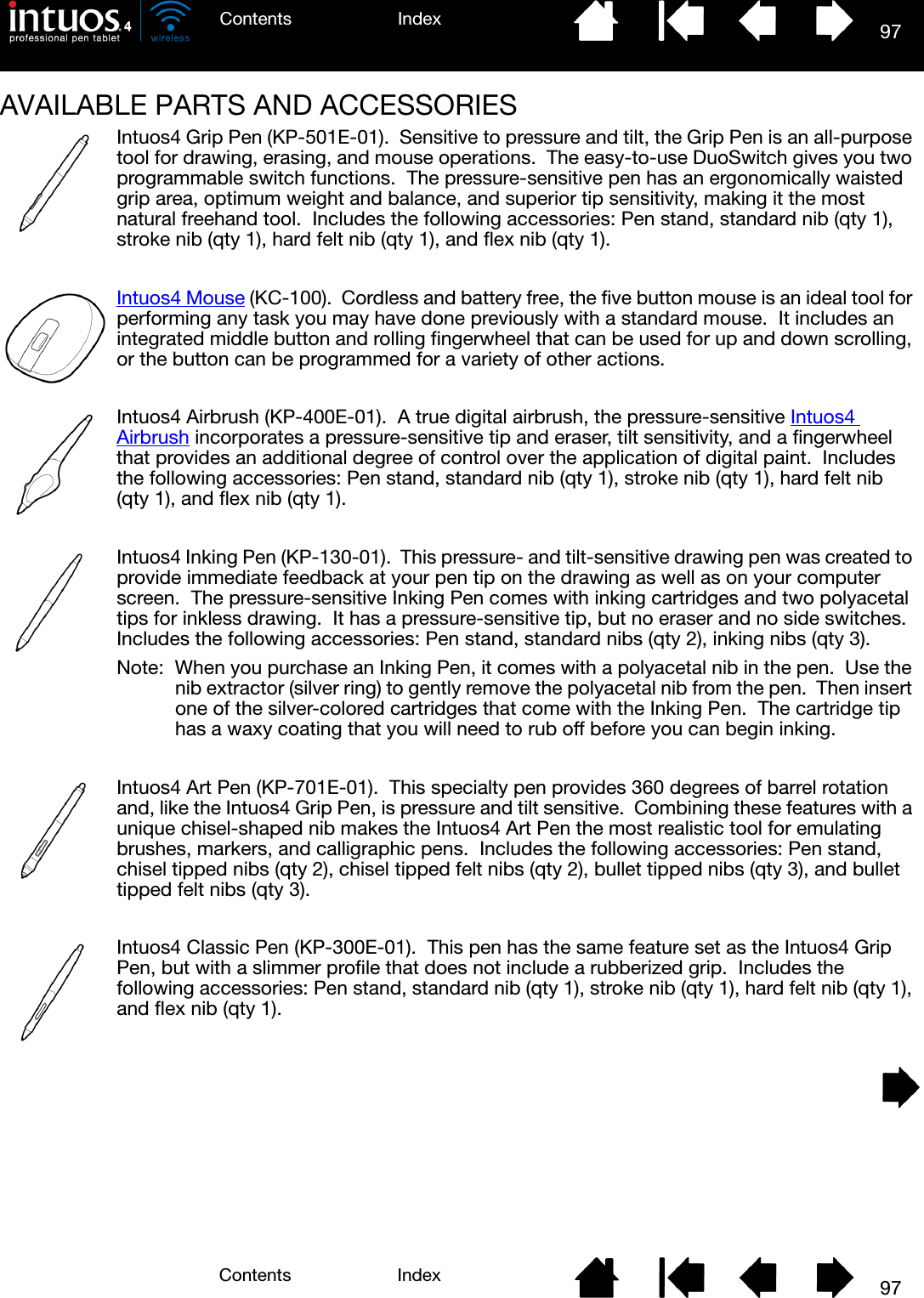 97IndexContents97IndexContentsAVAILABLE PARTS AND ACCESSORIES Intuos4 Grip Pen (KP-501E-01).  Sensitive to pressure and tilt, the Grip Pen is an all-purpose tool for drawing, erasing, and mouse operations.  The easy-to-use DuoSwitch gives you two programmable switch functions.  The pressure-sensitive pen has an ergonomically waisted grip area, optimum weight and balance, and superior tip sensitivity, making it the most natural freehand tool.  Includes the following accessories: Pen stand, standard nib (qty 1), stroke nib (qty 1), hard felt nib (qty 1), and flex nib (qty 1).Intuos4 Mouse (KC-100).  Cordless and battery free, the five button mouse is an ideal tool for performing any task you may have done previously with a standard mouse.  It includes an integrated middle button and rolling fingerwheel that can be used for up and down scrolling, or the button can be programmed for a variety of other actions.Intuos4 Airbrush (KP-400E-01).  A true digital airbrush, the pressure-sensitive Intuos4 Airbrush incorporates a pressure-sensitive tip and eraser, tilt sensitivity, and a fingerwheel that provides an additional degree of control over the application of digital paint.  Includes the following accessories: Pen stand, standard nib (qty 1), stroke nib (qty 1), hard felt nib (qty 1), and flex nib (qty 1).Intuos4 Inking Pen (KP-130-01).  This pressure- and tilt-sensitive drawing pen was created to provide immediate feedback at your pen tip on the drawing as well as on your computer screen.  The pressure-sensitive Inking Pen comes with inking cartridges and two polyacetal tips for inkless drawing.  It has a pressure-sensitive tip, but no eraser and no side switches.  Includes the following accessories: Pen stand, standard nibs (qty 2), inking nibs (qty 3).Note:  When you purchase an Inking Pen, it comes with a polyacetal nib in the pen.  Use the nib extractor (silver ring) to gently remove the polyacetal nib from the pen.  Then insert one of the silver-colored cartridges that come with the Inking Pen.  The cartridge tip has a waxy coating that you will need to rub off before you can begin inking.Intuos4 Art Pen (KP-701E-01).  This specialty pen provides 360 degrees of barrel rotation and, like the Intuos4 Grip Pen, is pressure and tilt sensitive.  Combining these features with a unique chisel-shaped nib makes the Intuos4 Art Pen the most realistic tool for emulating brushes, markers, and calligraphic pens.  Includes the following accessories: Pen stand, chisel tipped nibs (qty 2), chisel tipped felt nibs (qty 2), bullet tipped nibs (qty 3), and bullet tipped felt nibs (qty 3).Intuos4 Classic Pen (KP-300E-01).  This pen has the same feature set as the Intuos4 Grip Pen, but with a slimmer profile that does not include a rubberized grip.  Includes the following accessories: Pen stand, standard nib (qty 1), stroke nib (qty 1), hard felt nib (qty 1), and flex nib (qty 1).
