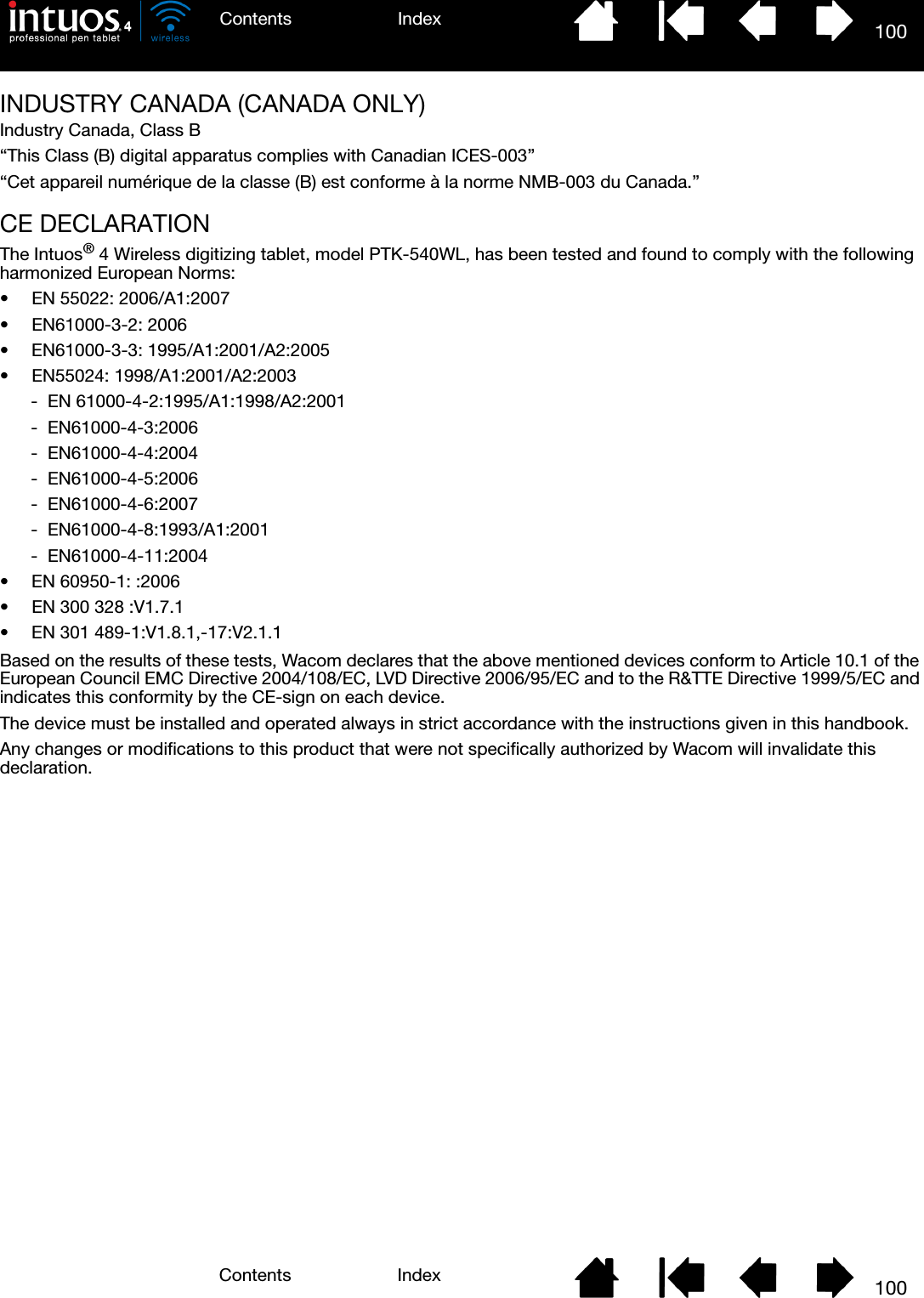 100IndexContents100IndexContentsINDUSTRY CANADA (CANADA ONLY)Industry Canada, Class B“This Class (B) digital apparatus complies with Canadian ICES-003”“Cet appareil numérique de la classe (B) est conforme à la norme NMB-003 du Canada.”CE DECLARATIONThe Intuos® 4 Wireless digitizing tablet, model PTK-540WL, has been tested and found to comply with the following harmonized European Norms:• EN 55022: 2006/A1:2007• EN61000-3-2: 2006• EN61000-3-3: 1995/A1:2001/A2:2005• EN55024: 1998/A1:2001/A2:2003-  EN 61000-4-2:1995/A1:1998/A2:2001-  EN61000-4-3:2006-  EN61000-4-4:2004-  EN61000-4-5:2006-  EN61000-4-6:2007-  EN61000-4-8:1993/A1:2001-  EN61000-4-11:2004• EN 60950-1: :2006• EN 300 328 :V1.7.1• EN 301 489-1:V1.8.1,-17:V2.1.1Based on the results of these tests, Wacom declares that the above mentioned devices conform to Article 10.1 of the European Council EMC Directive 2004/108/EC, LVD Directive 2006/95/EC and to the R&amp;TTE Directive 1999/5/EC and indicates this conformity by the CE-sign on each device.The device must be installed and operated always in strict accordance with the instructions given in this handbook.Any changes or modifications to this product that were not specifically authorized by Wacom will invalidate this declaration.