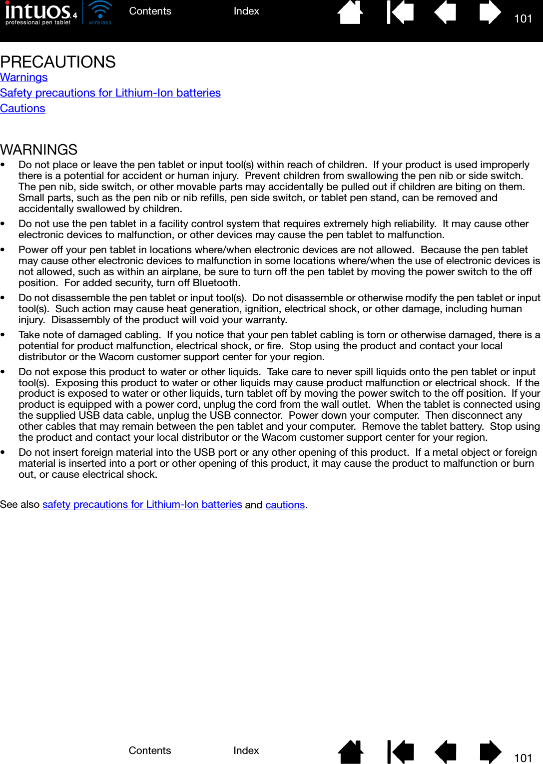 101IndexContents101IndexContentsPRECAUTIONSWarningsSafety precautions for Lithium-Ion batteriesCautionsWARNINGS• Do not place or leave the pen tablet or input tool(s) within reach of children.  If your product is used improperly there is a potential for accident or human injury.  Prevent children from swallowing the pen nib or side switch.  The pen nib, side switch, or other movable parts may accidentally be pulled out if children are biting on them.  Small parts, such as the pen nib or nib refills, pen side switch, or tablet pen stand, can be removed and accidentally swallowed by children.• Do not use the pen tablet in a facility control system that requires extremely high reliability.  It may cause other electronic devices to malfunction, or other devices may cause the pen tablet to malfunction.• Power off your pen tablet in locations where/when electronic devices are not allowed.  Because the pen tablet may cause other electronic devices to malfunction in some locations where/when the use of electronic devices is not allowed, such as within an airplane, be sure to turn off the pen tablet by moving the power switch to the off position.  For added security, turn off Bluetooth.• Do not disassemble the pen tablet or input tool(s).  Do not disassemble or otherwise modify the pen tablet or input tool(s).  Such action may cause heat generation, ignition, electrical shock, or other damage, including human injury.  Disassembly of the product will void your warranty.• Take note of damaged cabling.  If you notice that your pen tablet cabling is torn or otherwise damaged, there is a potential for product malfunction, electrical shock, or fire.  Stop using the product and contact your local distributor or the Wacom customer support center for your region.• Do not expose this product to water or other liquids.  Take care to never spill liquids onto the pen tablet or input tool(s).  Exposing this product to water or other liquids may cause product malfunction or electrical shock.  If the product is exposed to water or other liquids, turn tablet off by moving the power switch to the off position.  If your product is equipped with a power cord, unplug the cord from the wall outlet.  When the tablet is connected using the supplied USB data cable, unplug the USB connector.  Power down your computer.  Then disconnect any other cables that may remain between the pen tablet and your computer.  Remove the tablet battery.  Stop using the product and contact your local distributor or the Wacom customer support center for your region.• Do not insert foreign material into the USB port or any other opening of this product.  If a metal object or foreign material is inserted into a port or other opening of this product, it may cause the product to malfunction or burn out, or cause electrical shock. See also safety precautions for Lithium-Ion batteries and cautions.