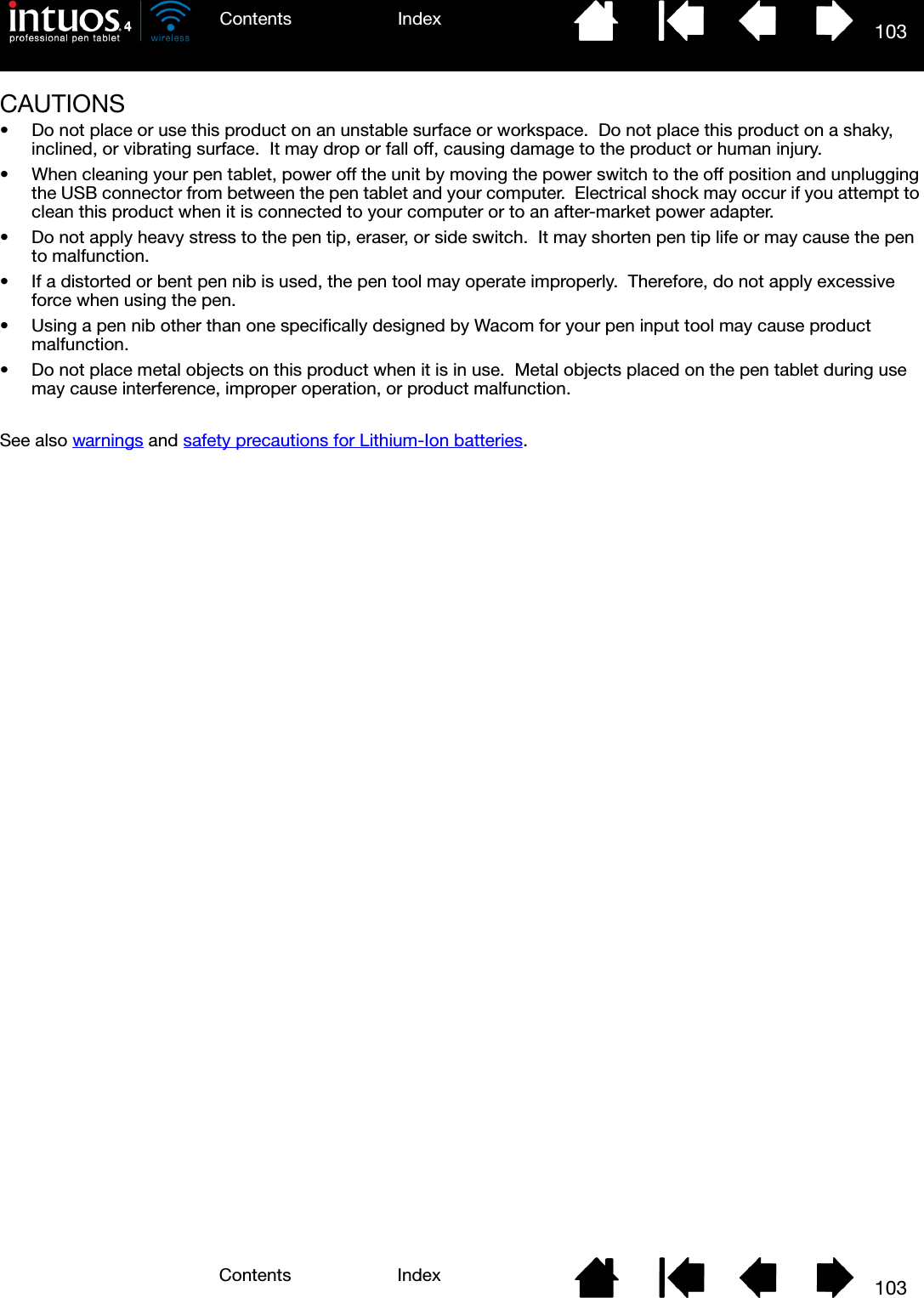 103IndexContents103IndexContentsCAUTIONS• Do not place or use this product on an unstable surface or workspace.  Do not place this product on a shaky, inclined, or vibrating surface.  It may drop or fall off, causing damage to the product or human injury.• When cleaning your pen tablet, power off the unit by moving the power switch to the off position and unplugging the USB connector from between the pen tablet and your computer.  Electrical shock may occur if you attempt to clean this product when it is connected to your computer or to an after-market power adapter.• Do not apply heavy stress to the pen tip, eraser, or side switch.  It may shorten pen tip life or may cause the pen to malfunction.• If a distorted or bent pen nib is used, the pen tool may operate improperly.  Therefore, do not apply excessive force when using the pen.• Using a pen nib other than one specifically designed by Wacom for your pen input tool may cause product malfunction.• Do not place metal objects on this product when it is in use.  Metal objects placed on the pen tablet during use may cause interference, improper operation, or product malfunction.See also warnings and safety precautions for Lithium-Ion batteries.