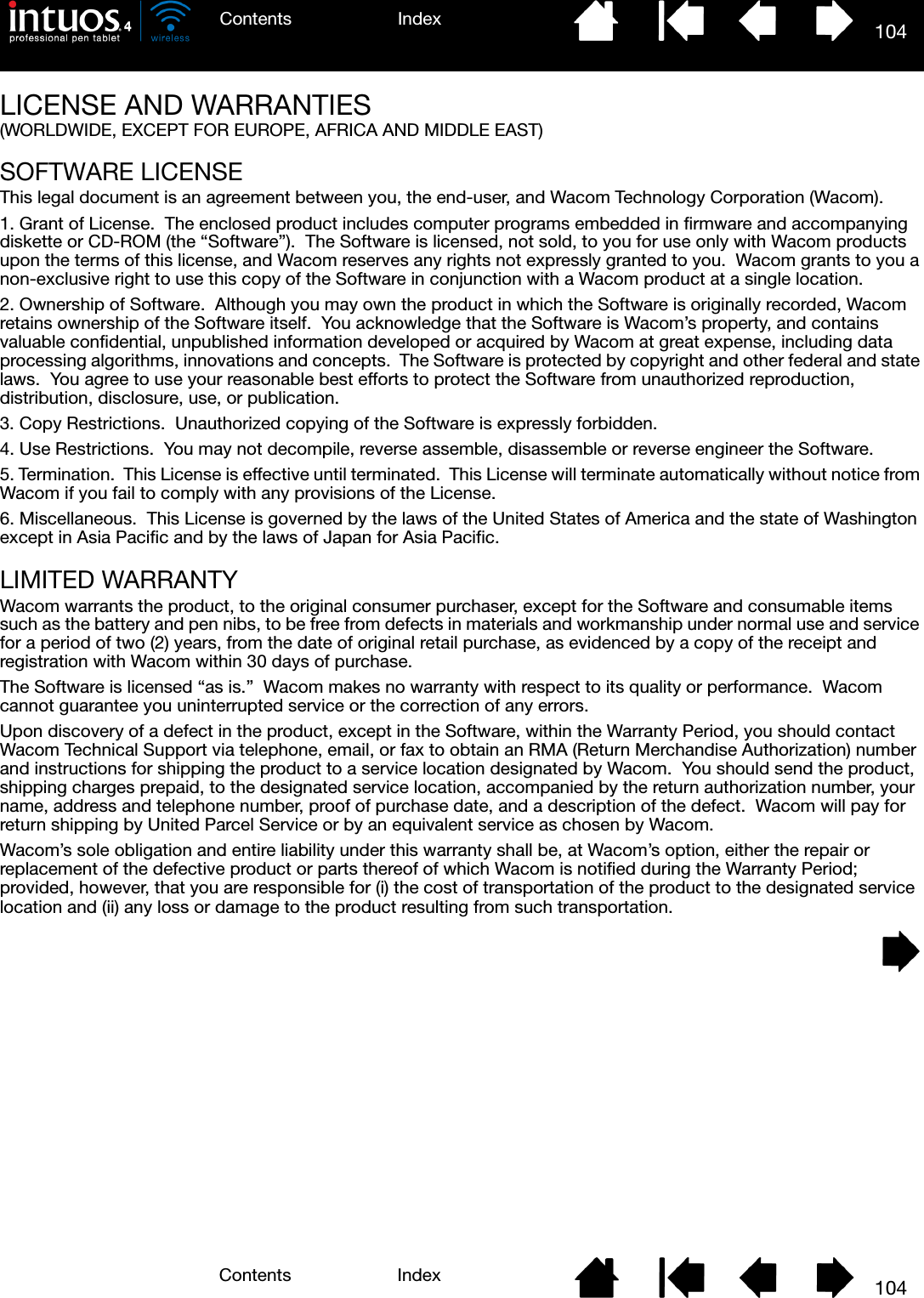 104IndexContents104IndexContentsLICENSE AND WARRANTIES(WORLDWIDE, EXCEPT FOR EUROPE, AFRICA AND MIDDLE EAST)SOFTWARE LICENSEThis legal document is an agreement between you, the end-user, and Wacom Technology Corporation (Wacom).1. Grant of License.  The enclosed product includes computer programs embedded in firmware and accompanying diskette or CD-ROM (the “Software”).  The Software is licensed, not sold, to you for use only with Wacom products upon the terms of this license, and Wacom reserves any rights not expressly granted to you.  Wacom grants to you a non-exclusive right to use this copy of the Software in conjunction with a Wacom product at a single location.2. Ownership of Software.  Although you may own the product in which the Software is originally recorded, Wacom retains ownership of the Software itself.  You acknowledge that the Software is Wacom’s property, and contains valuable confidential, unpublished information developed or acquired by Wacom at great expense, including data processing algorithms, innovations and concepts.  The Software is protected by copyright and other federal and state laws.  You agree to use your reasonable best efforts to protect the Software from unauthorized reproduction, distribution, disclosure, use, or publication.3. Copy Restrictions.  Unauthorized copying of the Software is expressly forbidden.4. Use Restrictions.  You may not decompile, reverse assemble, disassemble or reverse engineer the Software.5. Termination.  This License is effective until terminated.  This License will terminate automatically without notice from Wacom if you fail to comply with any provisions of the License.6. Miscellaneous.  This License is governed by the laws of the United States of America and the state of Washington except in Asia Pacific and by the laws of Japan for Asia Pacific.LIMITED WARRANTYWacom warrants the product, to the original consumer purchaser, except for the Software and consumable items such as the battery and pen nibs, to be free from defects in materials and workmanship under normal use and service for a period of two (2) years, from the date of original retail purchase, as evidenced by a copy of the receipt and registration with Wacom within 30 days of purchase.The Software is licensed “as is.”  Wacom makes no warranty with respect to its quality or performance.  Wacom cannot guarantee you uninterrupted service or the correction of any errors.Upon discovery of a defect in the product, except in the Software, within the Warranty Period, you should contact Wacom Technical Support via telephone, email, or fax to obtain an RMA (Return Merchandise Authorization) number and instructions for shipping the product to a service location designated by Wacom.  You should send the product, shipping charges prepaid, to the designated service location, accompanied by the return authorization number, your name, address and telephone number, proof of purchase date, and a description of the defect.  Wacom will pay for return shipping by United Parcel Service or by an equivalent service as chosen by Wacom.Wacom’s sole obligation and entire liability under this warranty shall be, at Wacom’s option, either the repair or replacement of the defective product or parts thereof of which Wacom is notified during the Warranty Period; provided, however, that you are responsible for (i) the cost of transportation of the product to the designated service location and (ii) any loss or damage to the product resulting from such transportation.