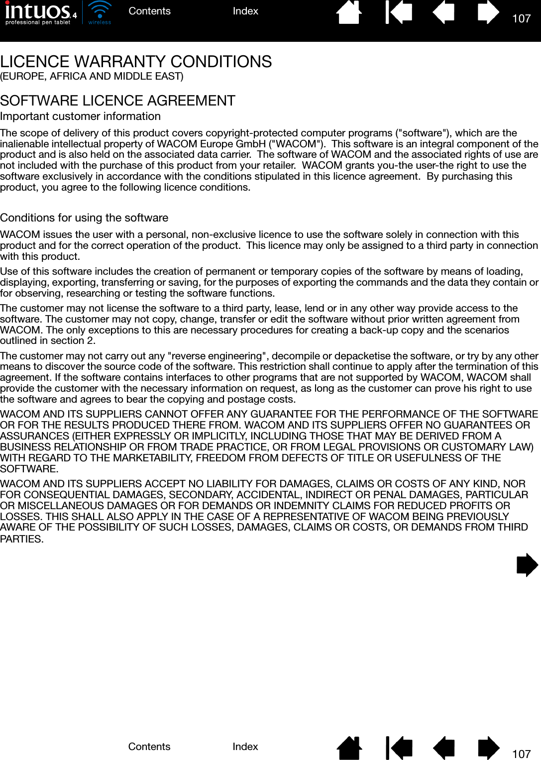 107IndexContents107IndexContentsLICENCE WARRANTY CONDITIONS(EUROPE, AFRICA AND MIDDLE EAST)SOFTWARE LICENCE AGREEMENTImportant customer informationThe scope of delivery of this product covers copyright-protected computer programs (&quot;software&quot;), which are the inalienable intellectual property of WACOM Europe GmbH (&quot;WACOM&quot;).  This software is an integral component of the product and is also held on the associated data carrier.  The software of WACOM and the associated rights of use are not included with the purchase of this product from your retailer.  WACOM grants you-the user-the right to use the software exclusively in accordance with the conditions stipulated in this licence agreement.  By purchasing this product, you agree to the following licence conditions.Conditions for using the softwareWACOM issues the user with a personal, non-exclusive licence to use the software solely in connection with this product and for the correct operation of the product.  This licence may only be assigned to a third party in connection with this product.Use of this software includes the creation of permanent or temporary copies of the software by means of loading, displaying, exporting, transferring or saving, for the purposes of exporting the commands and the data they contain or for observing, researching or testing the software functions.The customer may not license the software to a third party, lease, lend or in any other way provide access to the software. The customer may not copy, change, transfer or edit the software without prior written agreement from WACOM. The only exceptions to this are necessary procedures for creating a back-up copy and the scenarios outlined in section 2. The customer may not carry out any &quot;reverse engineering&quot;, decompile or depacketise the software, or try by any other means to discover the source code of the software. This restriction shall continue to apply after the termination of this agreement. If the software contains interfaces to other programs that are not supported by WACOM, WACOM shall provide the customer with the necessary information on request, as long as the customer can prove his right to use the software and agrees to bear the copying and postage costs.WACOM AND ITS SUPPLIERS CANNOT OFFER ANY GUARANTEE FOR THE PERFORMANCE OF THE SOFTWARE OR FOR THE RESULTS PRODUCED THERE FROM. WACOM AND ITS SUPPLIERS OFFER NO GUARANTEES OR ASSURANCES (EITHER EXPRESSLY OR IMPLICITLY, INCLUDING THOSE THAT MAY BE DERIVED FROM A BUSINESS RELATIONSHIP OR FROM TRADE PRACTICE, OR FROM LEGAL PROVISIONS OR CUSTOMARY LAW) WITH REGARD TO THE MARKETABILITY, FREEDOM FROM DEFECTS OF TITLE OR USEFULNESS OF THE SOFTWARE.WACOM AND ITS SUPPLIERS ACCEPT NO LIABILITY FOR DAMAGES, CLAIMS OR COSTS OF ANY KIND, NOR FOR CONSEQUENTIAL DAMAGES, SECONDARY, ACCIDENTAL, INDIRECT OR PENAL DAMAGES, PARTICULAR OR MISCELLANEOUS DAMAGES OR FOR DEMANDS OR INDEMNITY CLAIMS FOR REDUCED PROFITS OR LOSSES. THIS SHALL ALSO APPLY IN THE CASE OF A REPRESENTATIVE OF WACOM BEING PREVIOUSLY AWARE OF THE POSSIBILITY OF SUCH LOSSES, DAMAGES, CLAIMS OR COSTS, OR DEMANDS FROM THIRD PARTIES.