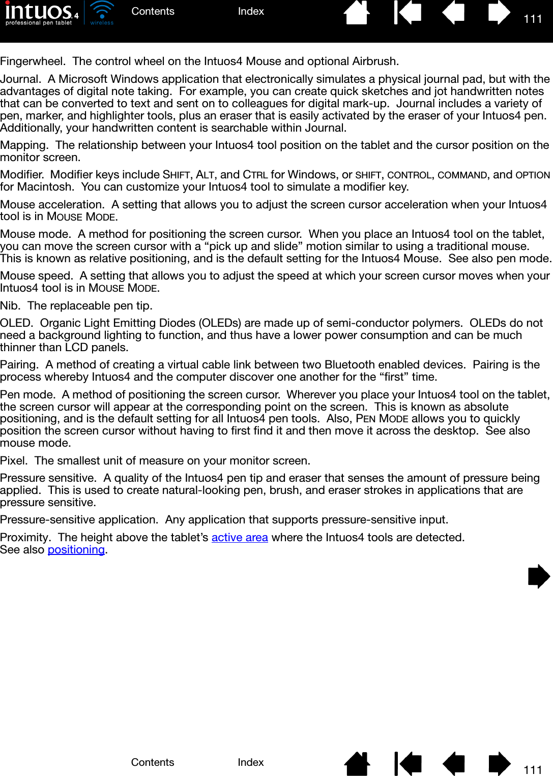 111IndexContents111IndexContentsFingerwheel.  The control wheel on the Intuos4 Mouse and optional Airbrush.Journal.  A Microsoft Windows application that electronically simulates a physical journal pad, but with the advantages of digital note taking.  For example, you can create quick sketches and jot handwritten notes that can be converted to text and sent on to colleagues for digital mark-up.  Journal includes a variety of pen, marker, and highlighter tools, plus an eraser that is easily activated by the eraser of your Intuos4 pen.  Additionally, your handwritten content is searchable within Journal.Mapping.  The relationship between your Intuos4 tool position on the tablet and the cursor position on the monitor screen.Modifier.  Modifier keys include SHIFT, ALT, and CTRL for Windows, or SHIFT, CONTROL, COMMAND, and OPTION for Macintosh.  You can customize your Intuos4 tool to simulate a modifier key.Mouse acceleration.  A setting that allows you to adjust the screen cursor acceleration when your Intuos4 tool is in MOUSE MODE.Mouse mode.  A method for positioning the screen cursor.  When you place an Intuos4 tool on the tablet, you can move the screen cursor with a “pick up and slide” motion similar to using a traditional mouse.  This is known as relative positioning, and is the default setting for the Intuos4 Mouse.  See also pen mode.Mouse speed.  A setting that allows you to adjust the speed at which your screen cursor moves when your Intuos4 tool is in MOUSE MODE.Nib.  The replaceable pen tip.OLED.  Organic Light Emitting Diodes (OLEDs) are made up of semi-conductor polymers.  OLEDs do not need a background lighting to function, and thus have a lower power consumption and can be much thinner than LCD panels.Pairing.  A method of creating a virtual cable link between two Bluetooth enabled devices.  Pairing is the process whereby Intuos4 and the computer discover one another for the “first” time.Pen mode.  A method of positioning the screen cursor.  Wherever you place your Intuos4 tool on the tablet, the screen cursor will appear at the corresponding point on the screen.  This is known as absolute positioning, and is the default setting for all Intuos4 pen tools.  Also, PEN MODE allows you to quickly position the screen cursor without having to first find it and then move it across the desktop.  See also mouse mode.Pixel.  The smallest unit of measure on your monitor screen.Pressure sensitive.  A quality of the Intuos4 pen tip and eraser that senses the amount of pressure being applied.  This is used to create natural-looking pen, brush, and eraser strokes in applications that are pressure sensitive.Pressure-sensitive application.  Any application that supports pressure-sensitive input.Proximity.  The height above the tablet’s active area where the Intuos4 tools are detected.  See also positioning.