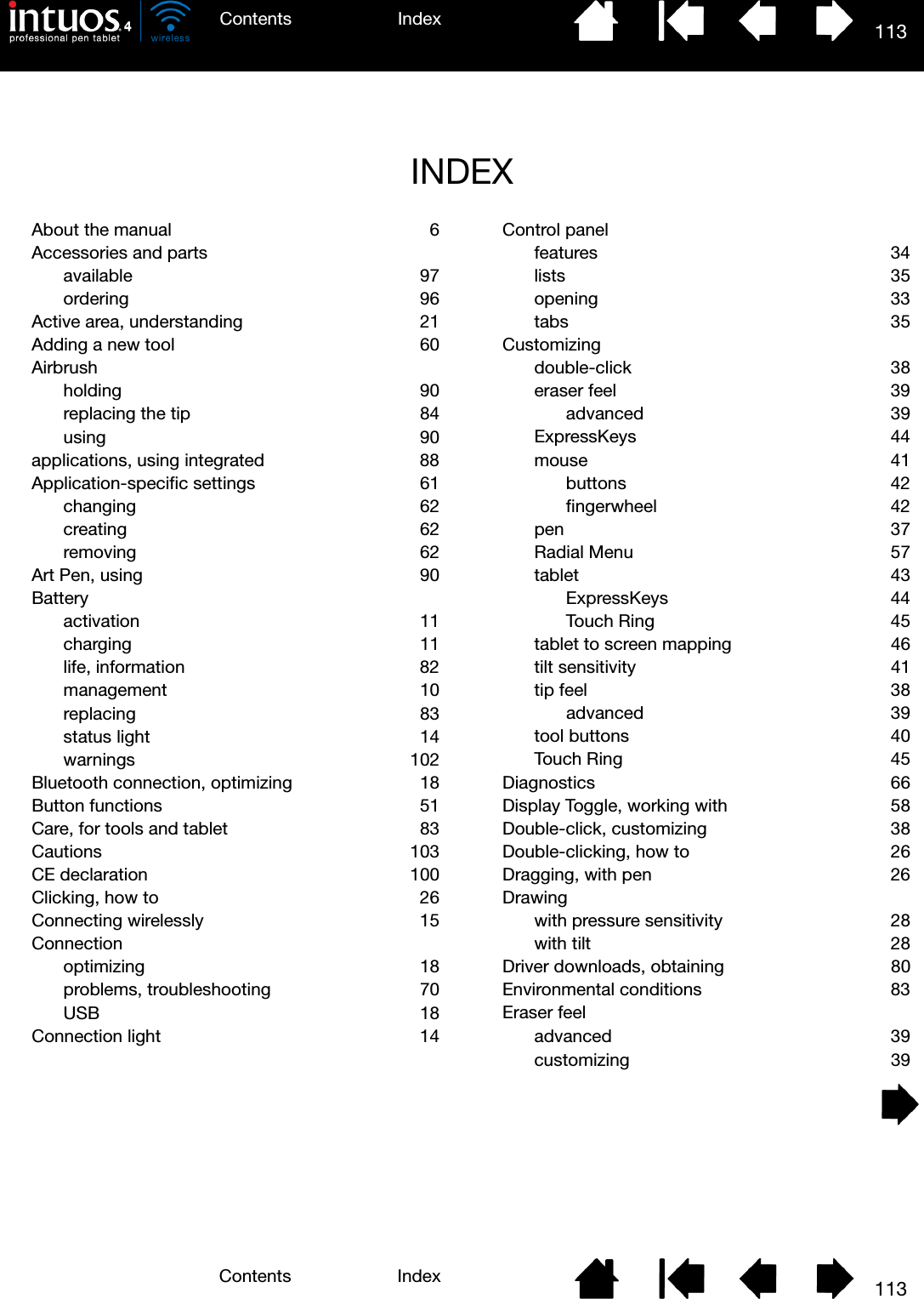 113IndexContents113IndexContentsINDEXAbout the manual  6Accessories and partsavailable 97ordering 96Active area, understanding  21Adding a new tool  60Airbrushholding 90replacing the tip  84using 90applications, using integrated  88Application-specific settings  61changing 62creating 62removing 62Art Pen, using  90Batteryactivation 11charging 11life, information  82management 10replacing 83status light  14warnings 102Bluetooth connection, optimizing  18Button functions  51Care, for tools and tablet  83Cautions 103CE declaration  100Clicking, how to  26Connecting wirelessly  15Connectionoptimizing 18problems, troubleshooting  70USB 18Connection light  14Control panelfeatures 34lists 35opening 33tabs 35Customizingdouble-click 38eraser feel  39advanced 39ExpressKeys 44mouse 41buttons 42fingerwheel 42pen 37Radial Menu  57tablet 43ExpressKeys 44Touch Ring  45tablet to screen mapping  46tilt sensitivity  41tip feel  38advanced 39tool buttons  40Touch Ring  45Diagnostics 66Display Toggle, working with  58Double-click, customizing  38Double-clicking, how to  26Dragging, with pen  26Drawingwith pressure sensitivity  28with tilt  28Driver downloads, obtaining  80Environmental conditions  83Eraser feeladvanced 39customizing 39