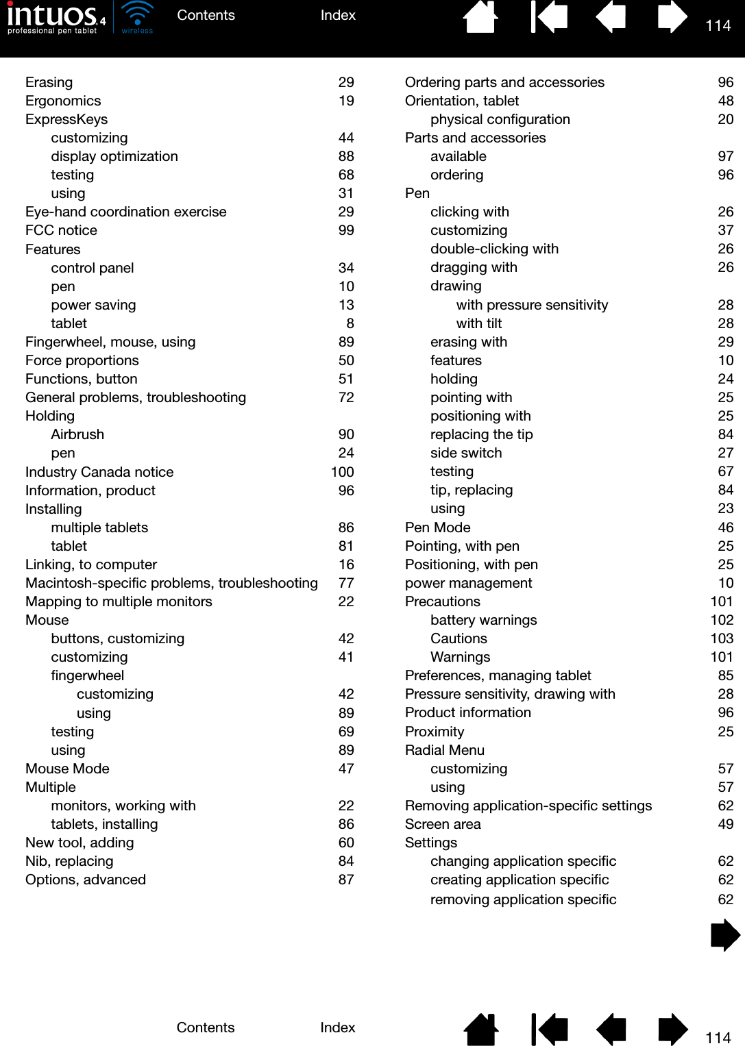 114IndexContents114IndexContentsErasing 29Ergonomics 19ExpressKeyscustomizing 44display optimization  88testing 68using 31Eye-hand coordination exercise  29FCC notice  99Featurescontrol panel  34pen 10power saving  13tablet 8Fingerwheel, mouse, using  89Force proportions  50Functions, button  51General problems, troubleshooting  72HoldingAirbrush 90pen 24Industry Canada notice  100Information, product  96Installingmultiple tablets  86tablet 81Linking, to computer  16Macintosh-specific problems, troubleshooting  77Mapping to multiple monitors  22Mousebuttons, customizing  42customizing 41fingerwheelcustomizing 42using 89testing 69using 89Mouse Mode  47Multiplemonitors, working with  22tablets, installing  86New tool, adding  60Nib, replacing  84Options, advanced  87Ordering parts and accessories  96Orientation, tablet  48physical configuration  20Parts and accessoriesavailable 97ordering 96Penclicking with  26customizing 37double-clicking with  26dragging with  26drawingwith pressure sensitivity  28with tilt  28erasing with  29features 10holding 24pointing with  25positioning with  25replacing the tip  84side switch  27testing 67tip, replacing  84using 23Pen Mode  46Pointing, with pen  25Positioning, with pen  25power management  10Precautions 101battery warnings  102Cautions 103Warnings 101Preferences, managing tablet  85Pressure sensitivity, drawing with  28Product information  96Proximity 25Radial Menucustomizing 57using 57Removing application-specific settings  62Screen area  49Settingschanging application specific  62creating application specific  62removing application specific  62