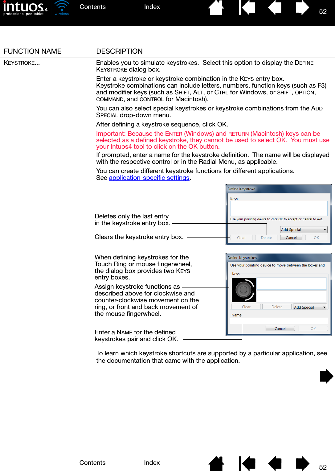 52IndexContents52IndexContentsFUNCTION NAME DESCRIPTIONKEYSTROKE... Enables you to simulate keystrokes.  Select this option to display the DEFINE KEYSTROKE dialog box.Enter a keystroke or keystroke combination in the KEYS entry box.  Keystroke combinations can include letters, numbers, function keys (such as F3) and modifier keys (such as SHIFT, ALT, or CTRL for Windows, or SHIFT, OPTION, COMMAND, and CONTROL for Macintosh).You can also select special keystrokes or keystroke combinations from the ADD SPECIAL drop-down menu.After defining a keystroke sequence, click OK.Important: Because the ENTER (Windows) and RETURN (Macintosh) keys can be selected as a defined keystroke, they cannot be used to select OK.  You must use your Intuos4 tool to click on the OK button.If prompted, enter a name for the keystroke definition.  The name will be displayed with the respective control or in the Radial Menu, as applicable.You can create different keystroke functions for different applications.  See application-specific settings.To learn which keystroke shortcuts are supported by a particular application, see the documentation that came with the application.Deletes only the last entry in the keystroke entry box.Clears the keystroke entry box.When defining keystrokes for the Touch Ring or mouse fingerwheel, the dialog box provides two KEYS entry boxes.Assign keystroke functions as described above for clockwise and counter-clockwise movement on the ring, or front and back movement of the mouse fingerwheel.Enter a NAME for the defined keystrokes pair and click OK.