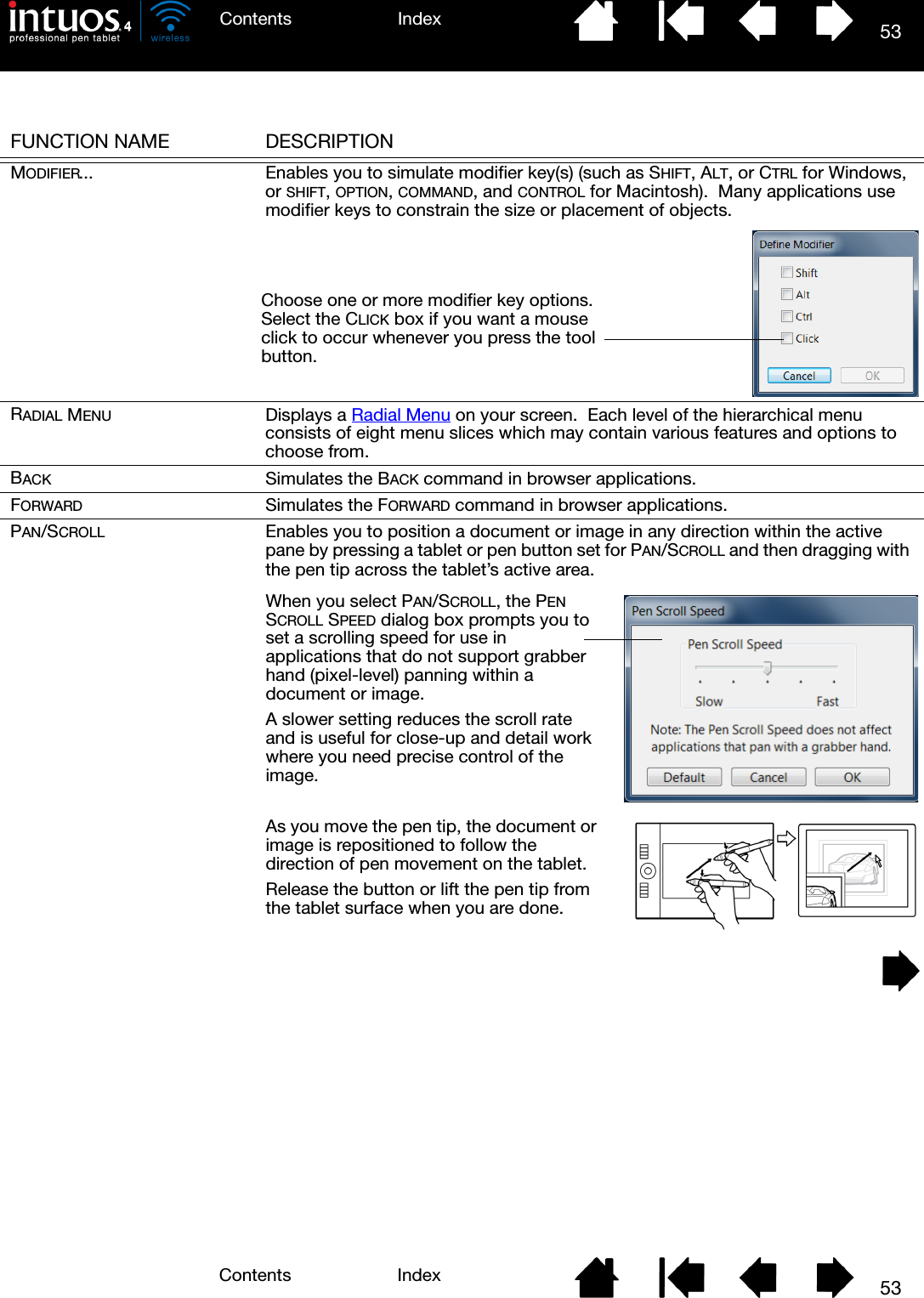 53IndexContents53IndexContentsFUNCTION NAME DESCRIPTIONMODIFIER... Enables you to simulate modifier key(s) (such as SHIFT, ALT, or CTRL for Windows, or SHIFT, OPTION, COMMAND, and CONTROL for Macintosh).  Many applications use modifier keys to constrain the size or placement of objects.RADIAL MENU Displays a Radial Menu on your screen.  Each level of the hierarchical menu consists of eight menu slices which may contain various features and options to choose from.BACK Simulates the BACK command in browser applications.FORWARD Simulates the FORWARD command in browser applications.PAN/SCROLL Enables you to position a document or image in any direction within the active pane by pressing a tablet or pen button set for PAN/SCROLL and then dragging with the pen tip across the tablet’s active area.Choose one or more modifier key options.  Select the CLICK box if you want a mouse click to occur whenever you press the tool button.As you move the pen tip, the document or image is repositioned to follow the direction of pen movement on the tablet.  Release the button or lift the pen tip from the tablet surface when you are done.When you select PAN/SCROLL, the PEN SCROLL SPEED dialog box prompts you to set a scrolling speed for use in applications that do not support grabber hand (pixel-level) panning within a document or image.A slower setting reduces the scroll rate and is useful for close-up and detail work where you need precise control of the image.