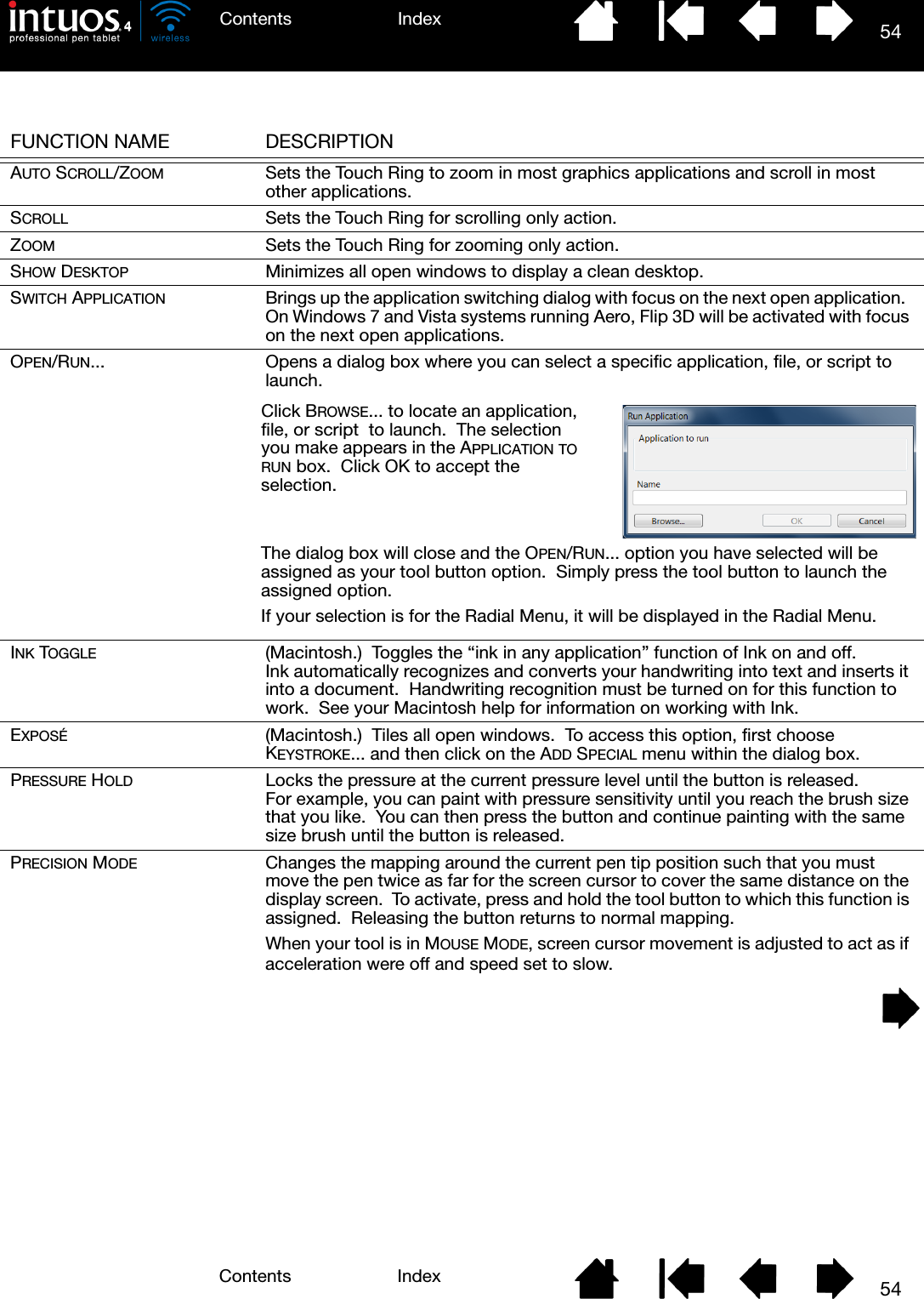 54IndexContents54IndexContentsFUNCTION NAME DESCRIPTIONAUTO SCROLL/ZOOM Sets the Touch Ring to zoom in most graphics applications and scroll in most other applications.SCROLL Sets the Touch Ring for scrolling only action.ZOOM Sets the Touch Ring for zooming only action.SHOW DESKTOP Minimizes all open windows to display a clean desktop.SWITCH APPLICATION Brings up the application switching dialog with focus on the next open application.  On Windows 7 and Vista systems running Aero, Flip 3D will be activated with focus on the next open applications.OPEN/RUN... Opens a dialog box where you can select a specific application, file, or script to launch.INK TOGGLE (Macintosh.)  Toggles the “ink in any application” function of Ink on and off.  Ink automatically recognizes and converts your handwriting into text and inserts it into a document.  Handwriting recognition must be turned on for this function to work.  See your Macintosh help for information on working with Ink.EXPOSÉ (Macintosh.)  Tiles all open windows.  To access this option, first choose KEYSTROKE... and then click on the ADD SPECIAL menu within the dialog box.PRESSURE HOLD Locks the pressure at the current pressure level until the button is released.  For example, you can paint with pressure sensitivity until you reach the brush size that you like.  You can then press the button and continue painting with the same size brush until the button is released.PRECISION MODE Changes the mapping around the current pen tip position such that you must move the pen twice as far for the screen cursor to cover the same distance on the display screen.  To activate, press and hold the tool button to which this function is assigned.  Releasing the button returns to normal mapping.When your tool is in MOUSE MODE, screen cursor movement is adjusted to act as if acceleration were off and speed set to slow.Click BROWSE... to locate an application, file, or script  to launch.  The selection you make appears in the APPLICATION TO RUN box.  Click OK to accept the selection.  The dialog box will close and the OPEN/RUN... option you have selected will be assigned as your tool button option.  Simply press the tool button to launch the assigned option.If your selection is for the Radial Menu, it will be displayed in the Radial Menu.