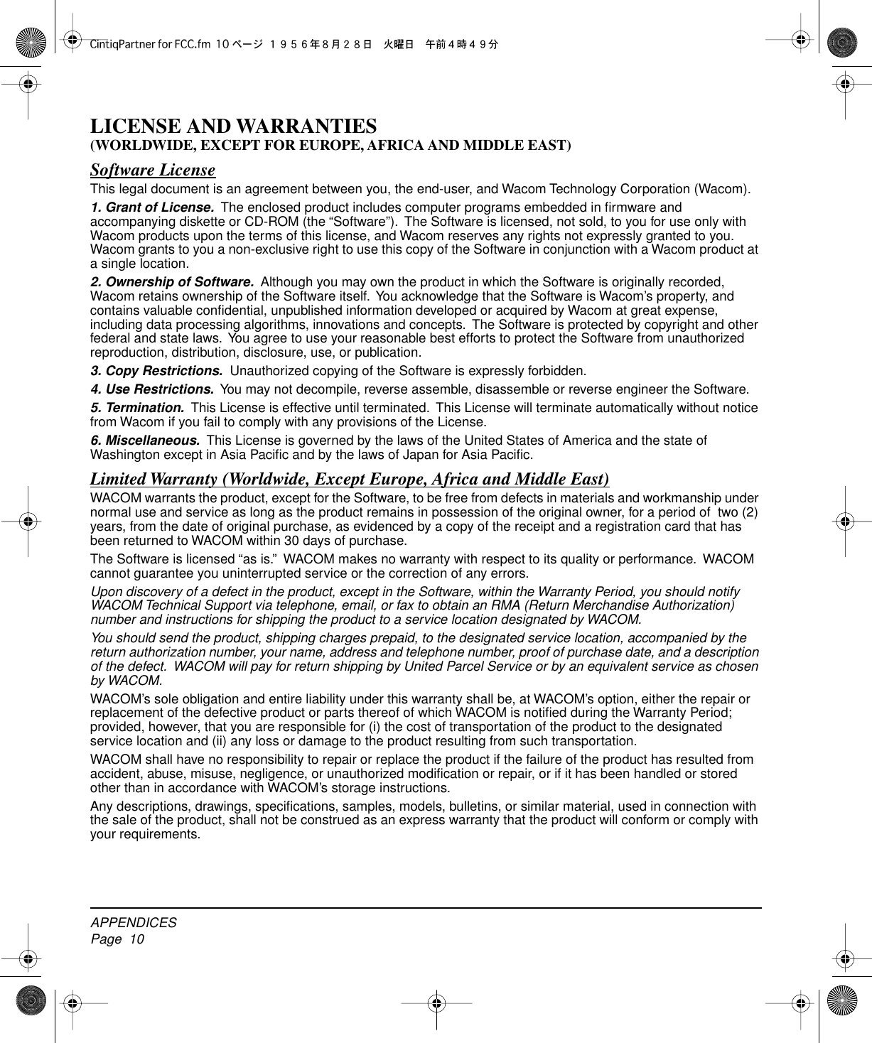  APPENDICESPage  10 LICENSE AND WARRANTIES (WORLDWIDE, EXCEPT FOR EUROPE, AFRICA AND MIDDLE EAST) Software License This legal document is an agreement between you, the end-user, and Wacom Technology Corporation (Wacom). 1. Grant of License.   The enclosed product includes computer programs embedded in ﬁrmware and accompanying diskette or CD-ROM (the “Software”).  The Software is licensed, not sold, to you for use only with Wacom products upon the terms of this license, and Wacom reserves any rights not expressly granted to you.   Wacom grants to you a non-exclusive right to use this copy of the Software in conjunction with a Wacom product at a single location. 2. Ownership of Software.   Although you may own the product in which the Software is originally recorded, Wacom retains ownership of the Software itself.  You acknowledge that the Software is Wacom’s property, and contains valuable conﬁdential, unpublished information developed or acquired by Wacom at great expense, including data processing algorithms, innovations and concepts.  The Software is protected by copyright and other federal and state laws.  You agree to use your reasonable best efforts to protect the Software from unauthorized reproduction, distribution, disclosure, use, or publication. 3. Copy Restrictions.   Unauthorized copying of the Software is expressly forbidden. 4. Use Restrictions.   You may not decompile, reverse assemble, disassemble or reverse engineer the Software. 5. Termination.   This License is effective until terminated.  This License will terminate automatically without notice from Wacom if you fail to comply with any provisions of the License. 6. Miscellaneous.   This License is governed by the laws of the United States of America and the state of Washington except in Asia Paciﬁc and by the laws of Japan for Asia Paciﬁc. Limited Warranty (Worldwide, Except Europe, Africa and Middle East) WACOM warrants the product, except for the Software, to be free from defects in materials and workmanship under normal use and service as long as the product remains in possession of the original owner, for a period of  two (2) years, from the date of original purchase, as evidenced by a copy of the receipt and a registration card that has been returned to WACOM within 30 days of purchase.The Software is licensed “as is.”  WACOM makes no warranty with respect to its quality or performance.  WACOM cannot guarantee you uninterrupted service or the correction of any errors. Upon discovery of a defect in the product, except in the Software, within the Warranty Period, you should notify WACOM Technical Support via telephone, email, or fax to obtain an RMA (Return Merchandise Authorization) number and instructions for shipping the product to a service location designated by WACOM.You should send the product, shipping charges prepaid, to the designated service location, accompanied by the return authorization number, your name, address and telephone number, proof of purchase date, and a description of the defect.  WACOM will pay for return shipping by United Parcel Service or by an equivalent service as chosen by WACOM. WACOM’s sole obligation and entire liability under this warranty shall be, at WACOM’s option, either the repair or replacement of the defective product or parts thereof of which WACOM is notiﬁed during the Warranty Period; provided, however, that you are responsible for (i) the cost of transportation of the product to the designated service location and (ii) any loss or damage to the product resulting from such transportation.WACOM shall have no responsibility to repair or replace the product if the failure of the product has resulted from accident, abuse, misuse, negligence, or unauthorized modiﬁcation or repair, or if it has been handled or stored other than in accordance with WACOM’s storage instructions.Any descriptions, drawings, speciﬁcations, samples, models, bulletins, or similar material, used in connection with the sale of the product, shall not be construed as an express warranty that the product will conform or comply with your requirements.