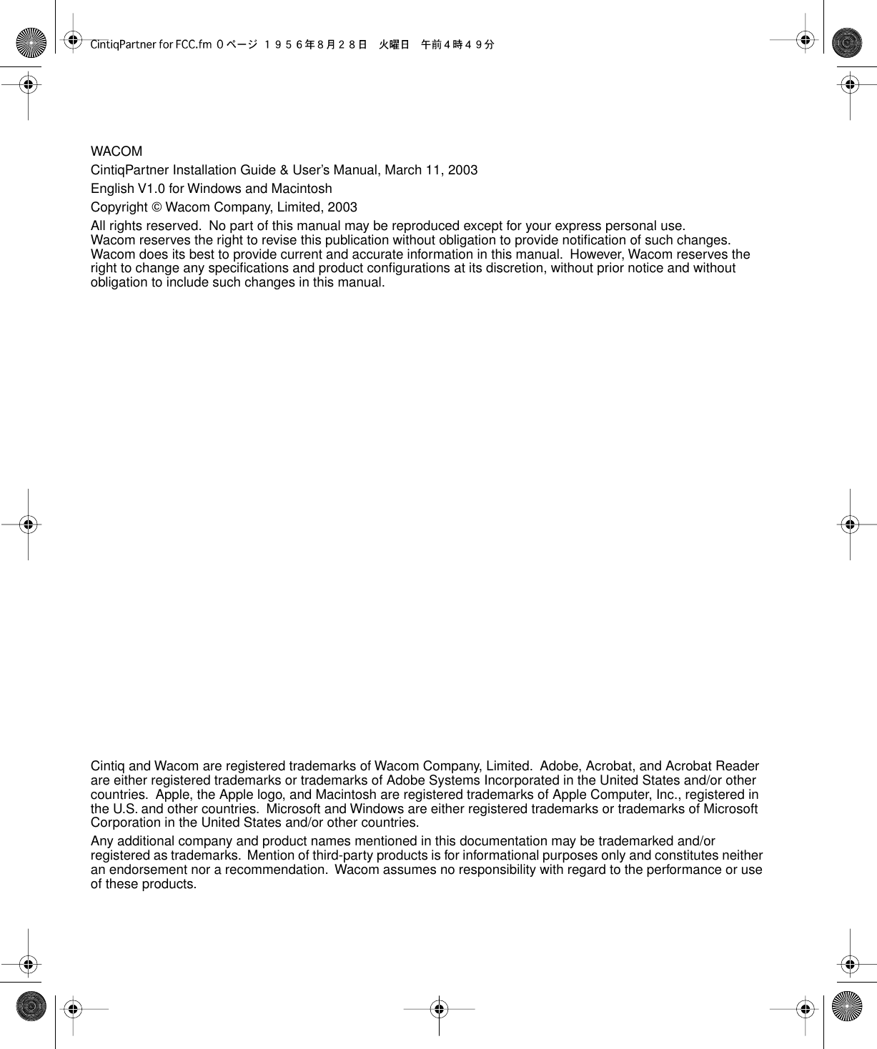  WACOMCintiqPartner Installation Guide &amp; User’s Manual, March 11, 2003English V1.0 for Windows and MacintoshCopyright    Wacom Company, Limited, 2003All rights reserved.  No part of this manual may be reproduced except for your express personal use.  Wacom reserves the right to revise this publication without obligation to provide notiﬁcation of such changes.  Wacom does its best to provide current and accurate information in this manual.  However, Wacom reserves the right to change any speciﬁcations and product conﬁgurations at its discretion, without prior notice and without obligation to include such changes in this manual.Cintiq and Wacom are registered trademarks of Wacom Company, Limited.  Adobe, Acrobat, and Acrobat Reader are either registered trademarks or trademarks of Adobe Systems Incorporated in the United States and/or other countries.  Apple, the Apple logo, and Macintosh are registered trademarks of Apple Computer, Inc., registered in the U.S. and other countries.  Microsoft and Windows are either registered trademarks or trademarks of Microsoft Corporation in the United States and/or other countries.Any additional company and product names mentioned in this documentation may be trademarked and/or registered as trademarks.  Mention of third-party products is for informational purposes only and constitutes neither an endorsement nor a recommendation.  Wacom assumes no responsibility with regard to the performance or use of these products.