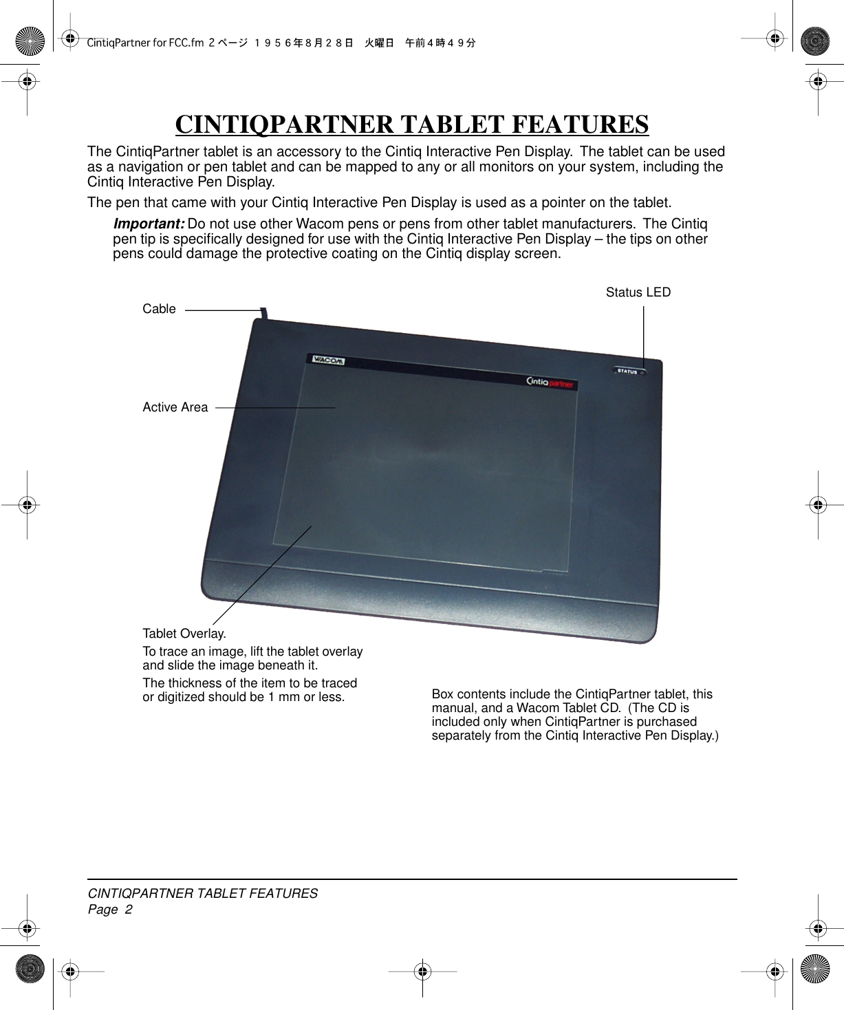  CINTIQPARTNER TABLET FEATURESPage  2 CINTIQPARTNER TABLET FEATURES The CintiqPartner tablet is an accessory to the Cintiq Interactive Pen Display.  The tablet can be used as a navigation or pen tablet and can be mapped to any or all monitors on your system, including the Cintiq Interactive Pen Display.The pen that came with your Cintiq Interactive Pen Display is used as a pointer on the tablet. Important:  Do not use other Wacom pens or pens from other tablet manufacturers.  The Cintiq pen tip is speciﬁcally designed for use with the Cintiq Interactive Pen Display – the tips on other pens could damage the protective coating on the Cintiq display screen. Active AreaStatus LEDTablet Overlay.To trace an image, lift the tablet overlay and slide the image beneath it.The thickness of the item to be traced or digitized should be 1 mm or less.CableBox contents include the CintiqPartner tablet, this manual, and a Wacom Tablet CD.  (The CD is included only when CintiqPartner is purchased separately from the Cintiq Interactive Pen Display.)
