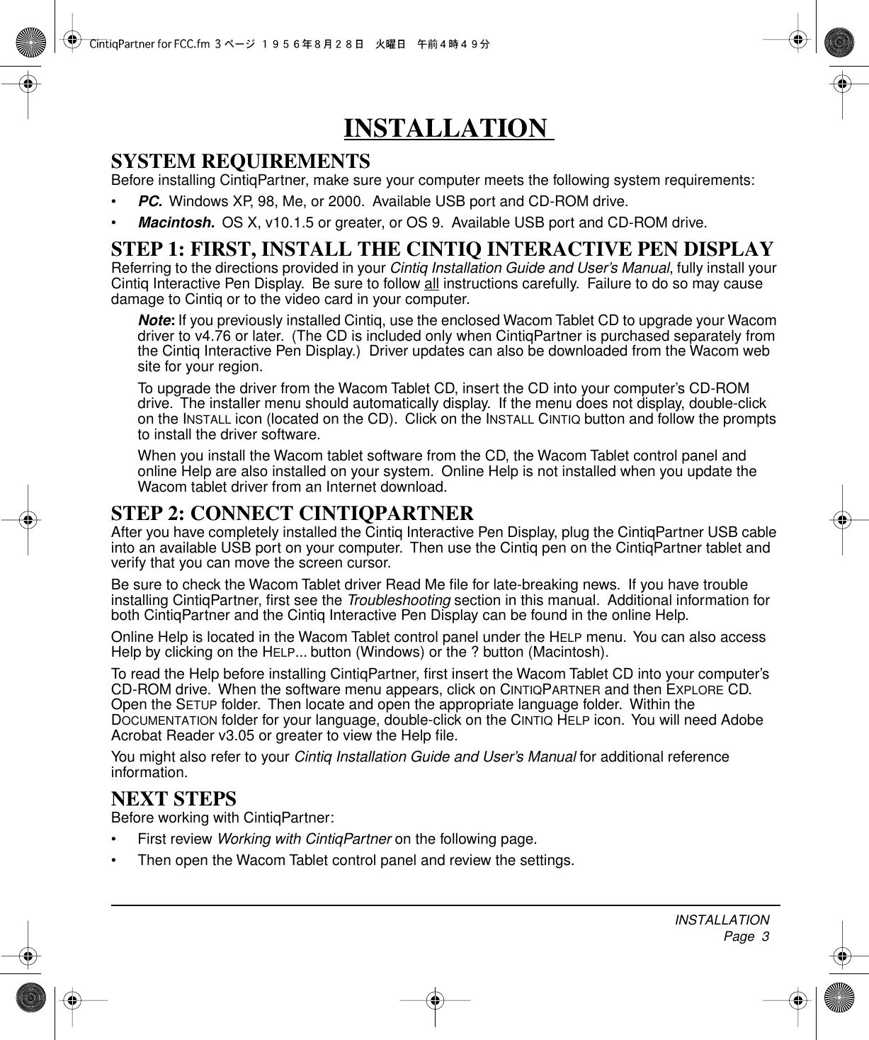  INSTALLATION     Page  3 INSTALLATION  SYSTEM REQUIREMENTS Before installing CintiqPartner, make sure your computer meets the following system requirements:• PC.   Windows XP, 98, Me, or 2000.  Available USB port and CD-ROM drive.• Macintosh.   OS X, v10.1.5 or greater, or OS 9.  Available USB port and CD-ROM drive. STEP 1: FIRST, INSTALL THE CINTIQ INTERACTIVE PEN DISPLAY Referring to the directions provided in your  Cintiq Installation Guide and User’s Manual , fully install your Cintiq Interactive Pen Display.  Be sure to follow all instructions carefully.  Failure to do so may cause damage to Cintiq or to the video card in your computer. Note :  If you previously installed Cintiq, use the enclosed Wacom Tablet CD to upgrade your Wacom driver to v4.76 or later.  (The CD is included only when CintiqPartner is purchased separately from the Cintiq Interactive Pen Display.)  Driver updates can also be downloaded from the Wacom web site for your region.  To upgrade the driver from the Wacom Tablet CD, insert the CD into your computer’s CD-ROM drive.  The installer menu should automatically display.  If the menu does not display, double-click on the I NSTALL  icon (located on the CD).  Click on the I NSTALL  C INTIQ  button and follow the prompts to install the driver software.When you install the Wacom tablet software from the CD, the Wacom Tablet control panel and online Help are also installed on your system.  Online Help is not installed when you update the Wacom tablet driver from an Internet download. STEP 2: CONNECT CINTIQPARTNER After you have completely installed the Cintiq Interactive Pen Display, plug the CintiqPartner USB cable into an available USB port on your computer.  Then use the Cintiq pen on the CintiqPartner tablet and verify that you can move the screen cursor.Be sure to check the Wacom Tablet driver Read Me ﬁle for late-breaking news.  If you have trouble installing CintiqPartner, ﬁrst see the  Troubleshooting  section in this manual.  Additional information for both CintiqPartner and the Cintiq Interactive Pen Display can be found in the online Help.Online Help is located in the Wacom Tablet control panel under the H ELP  menu.  You can also access Help by clicking on the H ELP ... button (Windows) or the ? button (Macintosh).To read the Help before installing CintiqPartner, ﬁrst insert the Wacom Tablet CD into your computer’s CD-ROM drive.  When the software menu appears, click on C INTIQ P ARTNER  and then E XPLORE  CD.  Open the S ETUP  folder.  Then locate and open the appropriate language folder.  Within the D OCUMENTATION  folder for your language, double-click on the C INTIQ  H ELP  icon.  You will need Adobe Acrobat Reader v3.05 or greater to view the Help ﬁle.You might also refer to your  Cintiq Installation Guide and User’s Manual  for additional reference information. NEXT STEPS Before working with CintiqPartner:• First review  Working with CintiqPartner  on the following page.• Then open the Wacom Tablet control panel and review the settings. 