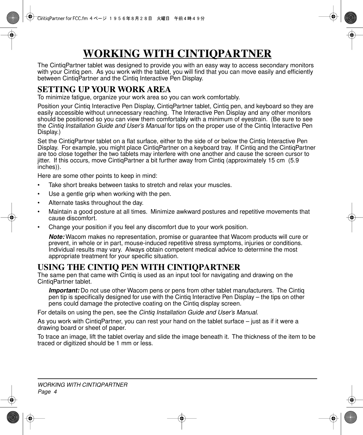  WORKING WITH CINTIQPARTNERPage  4 WORKING WITH CINTIQPARTNER The CintiqPartner tablet was designed to provide you with an easy way to access secondary monitors with your Cintiq pen.  As you work with the tablet, you will ﬁnd that you can move easily and efﬁciently between CintiqPartner and the Cintiq Interactive Pen Display. SETTING UP YOUR WORK AREA To minimize fatigue, organize your work area so you can work comfortably.Position your Cintiq Interactive Pen Display, CintiqPartner tablet, Cintiq pen, and keyboard so they are easily accessible without unnecessary reaching.  The Interactive Pen Display and any other monitors should be positioned so you can view them comfortably with a minimum of eyestrain.  (Be sure to see the  Cintiq Installation Guide and User’s Manual  for tips on the proper use of the Cintiq Interactive Pen Display.)Set the CintiqPartner tablet on a ﬂat surface, either to the side of or below the Cintiq Interactive Pen Display.  For example, you might place CintiqPartner on a keyboard tray.  If Cintiq and the CintiqPartner are too close together the two tablets may interfere with one another and cause the screen cursor to jitter.  If this occurs, move CintiqPartner a bit further away from Cintiq (approximately 15 cm  (5.9 inches)).Here are some other points to keep in mind:• Take short breaks between tasks to stretch and relax your muscles.• Use a gentle grip when working with the pen.• Alternate tasks throughout the day.• Maintain a good posture at all times.  Minimize awkward postures and repetitive movements that cause discomfort.• Change your position if you feel any discomfort due to your work position. Note:  Wacom makes no representation, promise or guarantee that Wacom products will cure or prevent, in whole or in part, mouse-induced repetitive stress symptoms, injuries or conditions.  Individual results may vary.  Always obtain competent medical advice to determine the most appropriate treatment for your speciﬁc situation. USING THE CINTIQ PEN WITH CINTIQPARTNER The same pen that came with Cintiq is used as an input tool for navigating and drawing on the CintiqPartner tablet. Important:  Do not use other Wacom pens or pens from other tablet manufacturers.  The Cintiq pen tip is speciﬁcally designed for use with the Cintiq Interactive Pen Display – the tips on other pens could damage the protective coating on the Cintiq display screen.For details on using the pen, see the  Cintiq Installation Guide and User’s Manual .As you work with CintiqPartner, you can rest your hand on the tablet surface – just as if it were a drawing board or sheet of paper.To trace an image, lift the tablet overlay and slide the image beneath it.  The thickness of the item to be traced or digitized should be 1 mm or less.