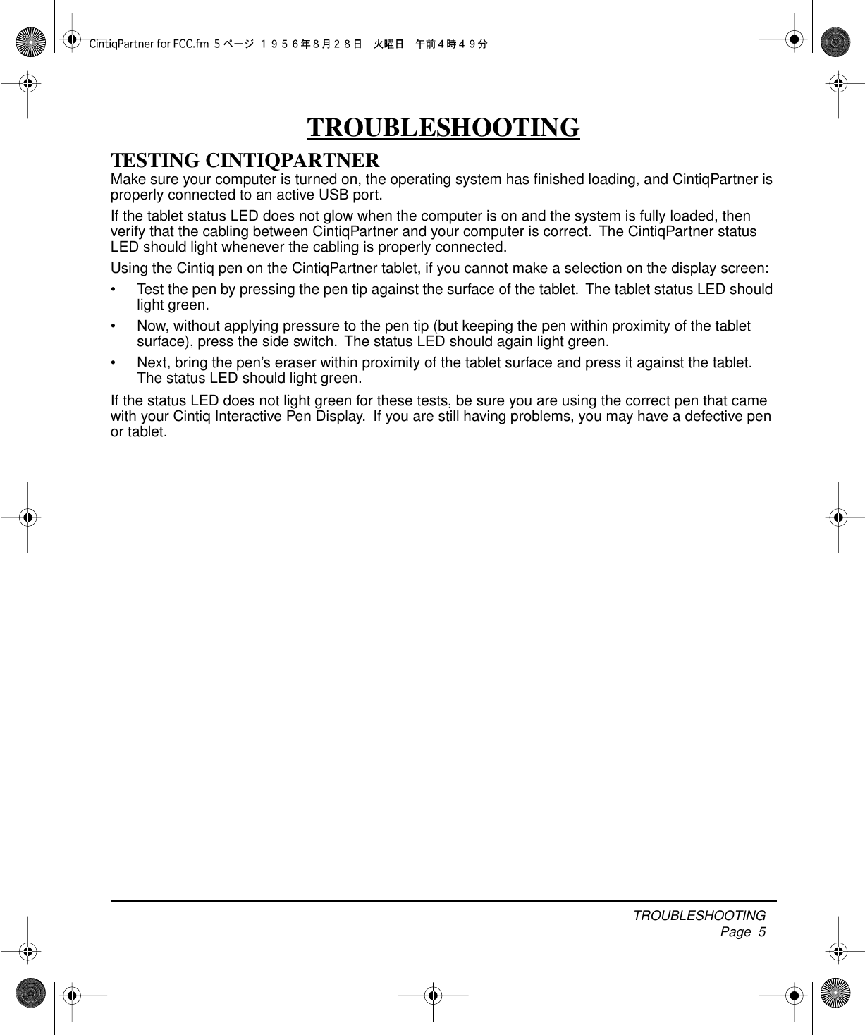  TROUBLESHOOTING     Page  5 TROUBLESHOOTING TESTING CINTIQPARTNER Make sure your computer is turned on, the operating system has ﬁnished loading, and CintiqPartner is properly connected to an active USB port.If the tablet status LED does not glow when the computer is on and the system is fully loaded, then verify that the cabling between CintiqPartner and your computer is correct.  The CintiqPartner status LED should light whenever the cabling is properly connected.Using the Cintiq pen on the CintiqPartner tablet, if you cannot make a selection on the display screen:• Test the pen by pressing the pen tip against the surface of the tablet.  The tablet status LED should light green.• Now, without applying pressure to the pen tip (but keeping the pen within proximity of the tablet surface), press the side switch.  The status LED should again light green.• Next, bring the pen’s eraser within proximity of the tablet surface and press it against the tablet.  The status LED should light green.If the status LED does not light green for these tests, be sure you are using the correct pen that came with your Cintiq Interactive Pen Display.  If you are still having problems, you may have a defective pen or tablet.