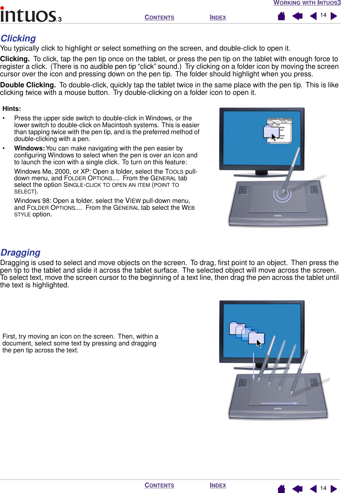  W ORKING   WITH  I NTUOS 3I NDEX C ONTENTS I NDEX C ONTENTS 1414 Clicking You typically click to highlight or select something on the screen, and double-click to open it. Clicking.   To click, tap the pen tip once on the tablet, or press the pen tip on the tablet with enough force to register a click.  (There is no audible pen tip “click” sound.)  Try clicking on a folder icon by moving the screen cursor over the icon and pressing down on the pen tip.  The folder should highlight when you press. Double Clicking.   To  double-click, quickly tap the tablet twice in the same place with the pen tip.  This is like clicking twice with a mouse button.  Try double-clicking on a folder icon to open it. Dragging Dragging is used to select and move objects on the screen.  To drag, ﬁrst point to an object.  Then press the pen tip to the tablet and slide it across the tablet surface.  The selected object will move across the screen.  To select text, move the screen cursor to the beginning of a text line, then drag the pen across the tablet until the text is highlighted.Hints: • Press the upper side switch to double-click in Windows, or the lower switch to double-click on Macintosh systems.  This is easier than tapping twice with the pen tip, and is the preferred method of double-clicking with a pen.•Windows: You can make navigating with the pen easier by conﬁguring Windows to select when the pen is over an icon and to launch the icon with a single click.  To turn on this feature:Windows Me, 2000, or XP: Open a folder, select the TOOLS pull-down menu, and FOLDER OPTIONS....  From the GENERAL tab select the option SINGLE-CLICK TO OPEN AN ITEM (POINT TO SELECT).Windows 98: Open a folder, select the VIEW pull-down menu, and FOLDER OPTIONS....  From the GENERAL tab select the WEB STYLE option.First, try moving an icon on the screen.  Then, within a document, select some text by pressing and dragging the pen tip across the text.