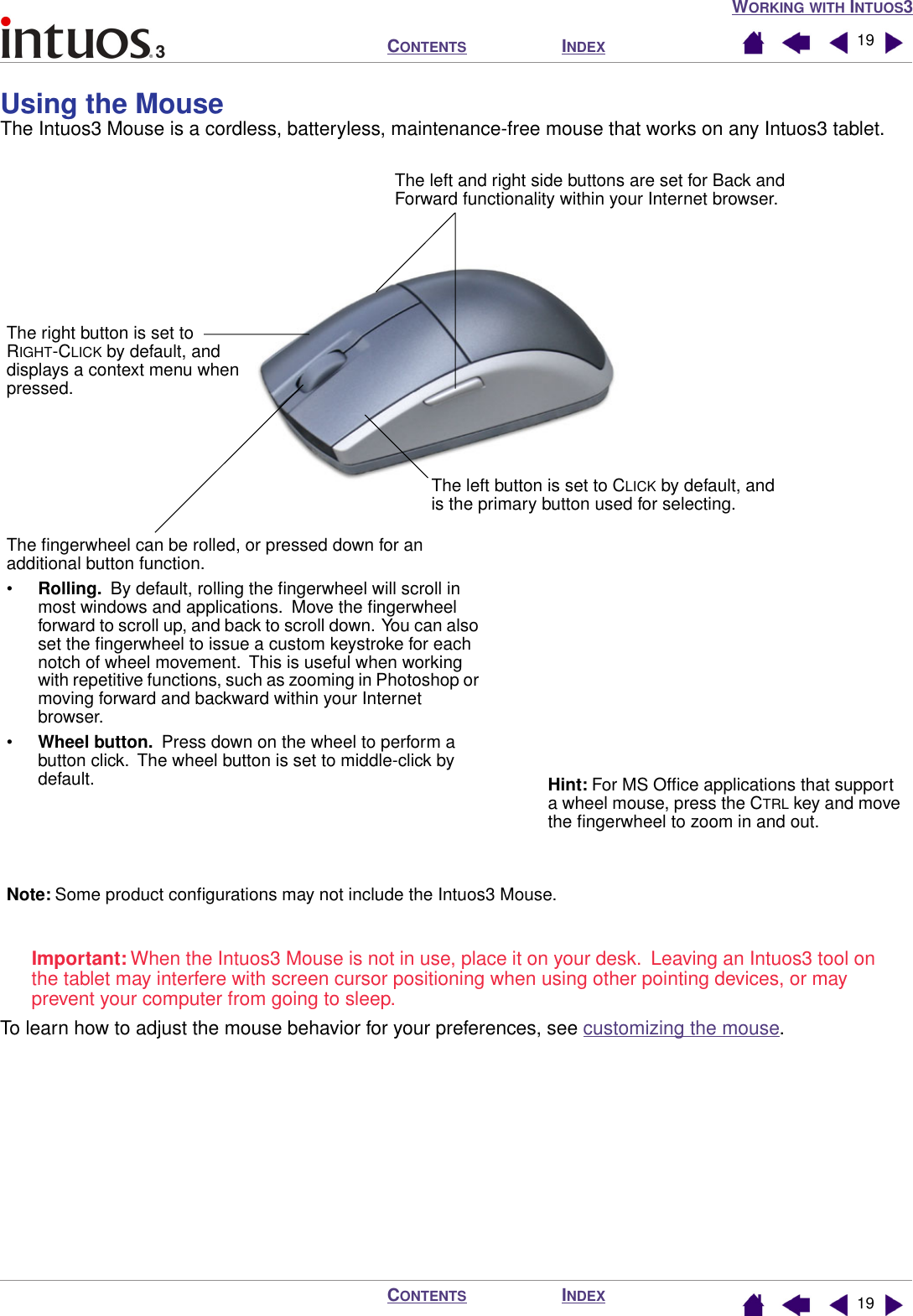 WORKING WITH INTUOS3INDEXCONTENTSINDEXCONTENTS 1919Using the Mouse  The Intuos3 Mouse is a cordless, batteryless, maintenance-free mouse that works on any Intuos3 tablet.Important: When the Intuos3 Mouse is not in use, place it on your desk.  Leaving an Intuos3 tool on the tablet may interfere with screen cursor positioning when using other pointing devices, or may prevent your computer from going to sleep.To learn how to adjust the mouse behavior for your preferences, see customizing the mouse.The left button is set to CLICK by default, and is the primary button used for selecting.The right button is set to RIGHT-CLICK by default, and displays a context menu when pressed.The left and right side buttons are set for Back and Forward functionality within your Internet browser.The ﬁngerwheel can be rolled, or pressed down for an additional button function.•Rolling.  By default, rolling the ﬁngerwheel will scroll in most windows and applications.  Move the ﬁngerwheel forward to scroll up, and back to scroll down.  You can also set the ﬁngerwheel to issue a custom keystroke for each notch of wheel movement.  This is useful when working with repetitive functions, such as zooming in Photoshop or moving forward and backward within your Internet browser.•Wheel button.  Press down on the wheel to perform a button click.  The wheel button is set to middle-click by default. Hint: For MS Ofﬁce applications that support a wheel mouse, press the CTRL key and move the ﬁngerwheel to zoom in and out.Note: Some product conﬁgurations may not include the Intuos3 Mouse.