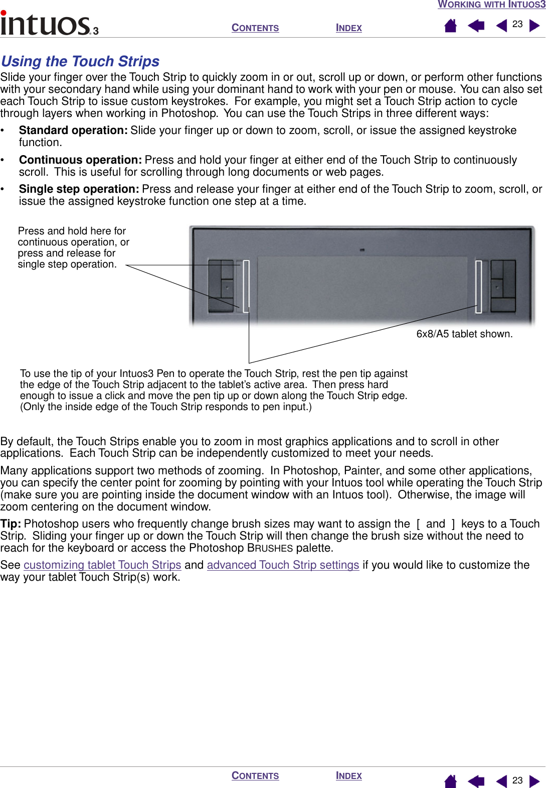 WORKING WITH INTUOS3INDEXCONTENTSINDEXCONTENTS 2323Using the Touch StripsSlide your ﬁnger over the Touch Strip to quickly zoom in or out, scroll up or down, or perform other functions with your secondary hand while using your dominant hand to work with your pen or mouse.  You can also set each Touch Strip to issue custom keystrokes.  For example, you might set a Touch Strip action to cycle through layers when working in Photoshop.  You can use the Touch Strips in three different ways:•Standard operation: Slide your ﬁnger up or down to zoom, scroll, or issue the assigned keystroke function.•Continuous operation: Press and hold your ﬁnger at either end of the Touch Strip to continuously scroll.  This is useful for scrolling through long documents or web pages.•Single step operation: Press and release your ﬁnger at either end of the Touch Strip to zoom, scroll, or issue the assigned keystroke function one step at a time. By default, the Touch Strips enable you to zoom in most graphics applications and to scroll in other applications.  Each Touch Strip can be independently customized to meet your needs.Many applications support two methods of zooming.  In Photoshop, Painter, and some other applications, you can specify the center point for zooming by pointing with your Intuos tool while operating the Touch Strip (make sure you are pointing inside the document window with an Intuos tool).  Otherwise, the image will zoom centering on the document window.Tip: Photoshop users who frequently change brush sizes may want to assign the  [  and  ]  keys to a Touch Strip.  Sliding your ﬁnger up or down the Touch Strip will then change the brush size without the need to reach for the keyboard or access the Photoshop BRUSHES palette.See customizing tablet Touch Strips and advanced Touch Strip settings if you would like to customize the way your tablet Touch Strip(s) work.6x8/A5 tablet shown.To use the tip of your Intuos3 Pen to operate the Touch Strip, rest the pen tip against the edge of the Touch Strip adjacent to the tablet’s active area.  Then press hard enough to issue a click and move the pen tip up or down along the Touch Strip edge.  (Only the inside edge of the Touch Strip responds to pen input.)Press and hold here for continuous operation, or press and release for single step operation.