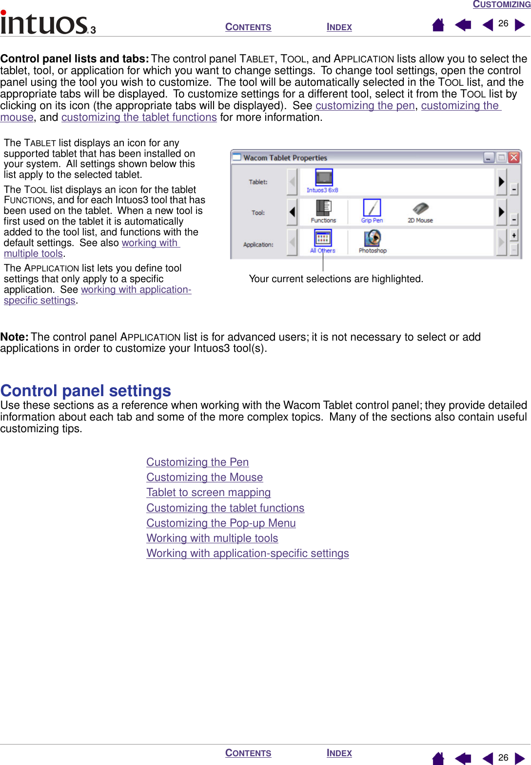 CUSTOMIZINGINDEXCONTENTSINDEXCONTENTS 2626Control panel lists and tabs: The control panel TABLET, TOOL, and APPLICATION lists allow you to select the tablet, tool, or application for which you want to change settings.  To change tool settings, open the control panel using the tool you wish to customize.  The tool will be automatically selected in the TOOL list, and the appropriate tabs will be displayed.  To customize settings for a different tool, select it from the TOOL list by clicking on its icon (the appropriate tabs will be displayed).  See customizing the pen, customizing the mouse, and customizing the tablet functions for more information.Note: The control panel APPLICATION list is for advanced users; it is not necessary to select or add applications in order to customize your Intuos3 tool(s).Control panel settingsUse these sections as a reference when working with the Wacom Tablet control panel; they provide detailed information about each tab and some of the more complex topics.  Many of the sections also contain useful customizing tips.Customizing the PenCustomizing the MouseTablet to screen mappingCustomizing the tablet functionsCustomizing the Pop-up MenuWorking with multiple toolsWorking with application-speciﬁc settingsThe TABLET list displays an icon for any supported tablet that has been installed on your system.  All settings shown below this list apply to the selected tablet.The TOOL list displays an icon for the tablet FUNCTIONS, and for each Intuos3 tool that has been used on the tablet.  When a new tool is ﬁrst used on the tablet it is automatically added to the tool list, and functions with the default settings.  See also working with multiple tools.The APPLICATION list lets you deﬁne tool settings that only apply to a speciﬁc application.  See working with application-speciﬁc settings.Your current selections are highlighted.