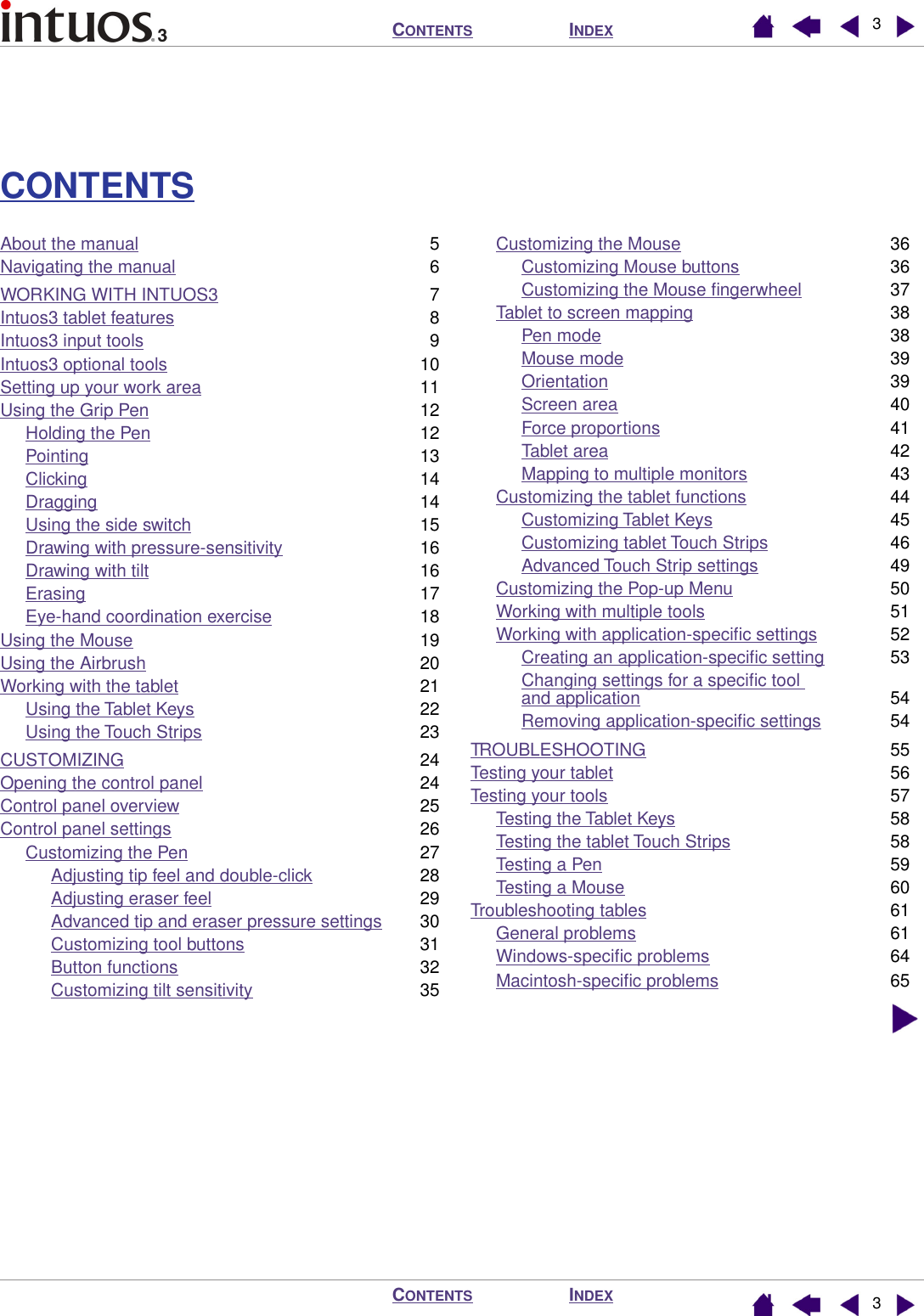  I NDEX C ONTENTS I NDEX C ONTENTS 33 CONTENTS About the manual 5Navigating the manual 6WORKING WITH INTUOS3 7Intuos3 tablet features 8Intuos3 input tools 9Intuos3 optional tools 10Setting up your work area 11Using the Grip Pen 12Holding the Pen 12Pointing 13Clicking 14Dragging 14Using the side switch 15Drawing with pressure-sensitivity 16Drawing with tilt 16Erasing 17Eye-hand coordination exercise 18Using the Mouse 19Using the Airbrush 20Working with the tablet 21Using the Tablet Keys 22Using the Touch Strips 23CUSTOMIZING 24Opening the control panel 24Control panel overview 25Control panel settings 26Customizing the Pen 27Adjusting tip feel and double-click 28Adjusting eraser feel 29Advanced tip and eraser pressure settings 30Customizing tool buttons 31Button functions 32Customizing tilt sensitivity 35Customizing the Mouse 36Customizing Mouse buttons 36Customizing the Mouse ﬁngerwheel 37Tablet to screen mapping 38Pen mode 38Mouse mode 39Orientation 39Screen area 40Force proportions 41Tablet area 42Mapping to multiple monitors 43Customizing the tablet functions 44Customizing Tablet Keys 45Customizing tablet Touch Strips 46Advanced Touch Strip settings 49Customizing the Pop-up Menu 50Working with multiple tools 51Working with application-speciﬁc settings 52Creating an application-speciﬁc setting 53Changing settings for a speciﬁc tool and application 54Removing application-speciﬁc settings 54TROUBLESHOOTING 55Testing your tablet 56Testing your tools 57Testing the Tablet Keys 58Testing the tablet Touch Strips 58Testing a Pen 59Testing a Mouse 60Troubleshooting tables 61General problems 61Windows-speciﬁc problems 64Macintosh-speciﬁc problems 65