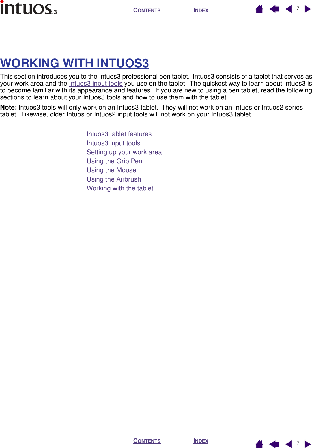  I NDEX C ONTENTS I NDEX C ONTENTS 77 WORKING WITH INTUOS3 This section introduces you to the Intuos3 professional pen tablet.  Intuos3 consists of a tablet that serves as your work area and the Intuos3 input tools you use on the tablet.  The quickest way to learn about Intuos3 is to become familiar with its appearance and features.  If you are new to using a pen tablet, read the following sections to learn about your Intuos3 tools and how to use them with the tablet. Note:  Intuos3 tools will only work on an Intuos3 tablet.  They will not work on an Intuos or Intuos2 series tablet.  Likewise, older Intuos or Intuos2 input tools will not work on your Intuos3 tablet.Intuos3 tablet featuresIntuos3 input toolsSetting up your work areaUsing the Grip PenUsing the MouseUsing the AirbrushWorking with the tablet