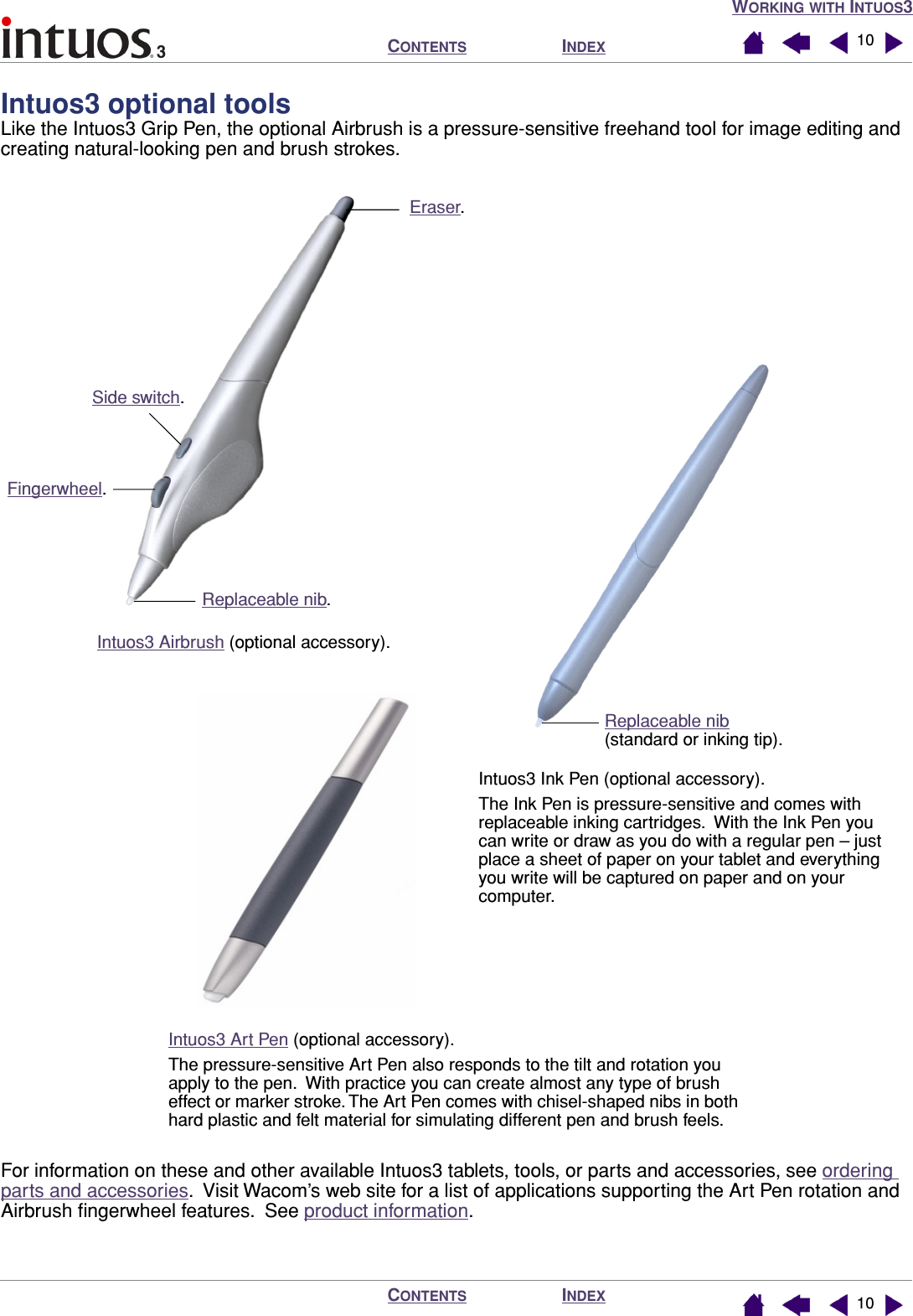  W ORKING   WITH  I NTUOS 3I NDEX C ONTENTS I NDEX C ONTENTS 1010 Intuos3 optional tools Like the Intuos3 Grip Pen, the optional Airbrush is a pressure-sensitive freehand tool for image editing and creating natural-looking pen and brush strokes.For information on these and other available Intuos3 tablets, tools, or parts and accessories, see ordering parts and accessories.  Visit Wacom’s web site for a list of applications supporting the Art Pen rotation and Airbrush ﬁngerwheel features.  See product information.Intuos3 Airbrush (optional accessory).Eraser.Replaceable nib.Side switch. Fingerwheel.Replaceable nib(standard or inking tip).Intuos3 Ink Pen (optional accessory).The Ink Pen is pressure-sensitive and comes with replaceable inking cartridges.  With the Ink Pen you can write or draw as you do with a regular pen – just place a sheet of paper on your tablet and everything you write will be captured on paper and on your computer.Intuos3 Art Pen (optional accessory).The pressure-sensitive Art Pen also responds to the tilt and rotation you apply to the pen.  With practice you can create almost any type of brush effect or marker stroke. The Art Pen comes with chisel-shaped nibs in both hard plastic and felt material for simulating different pen and brush feels.