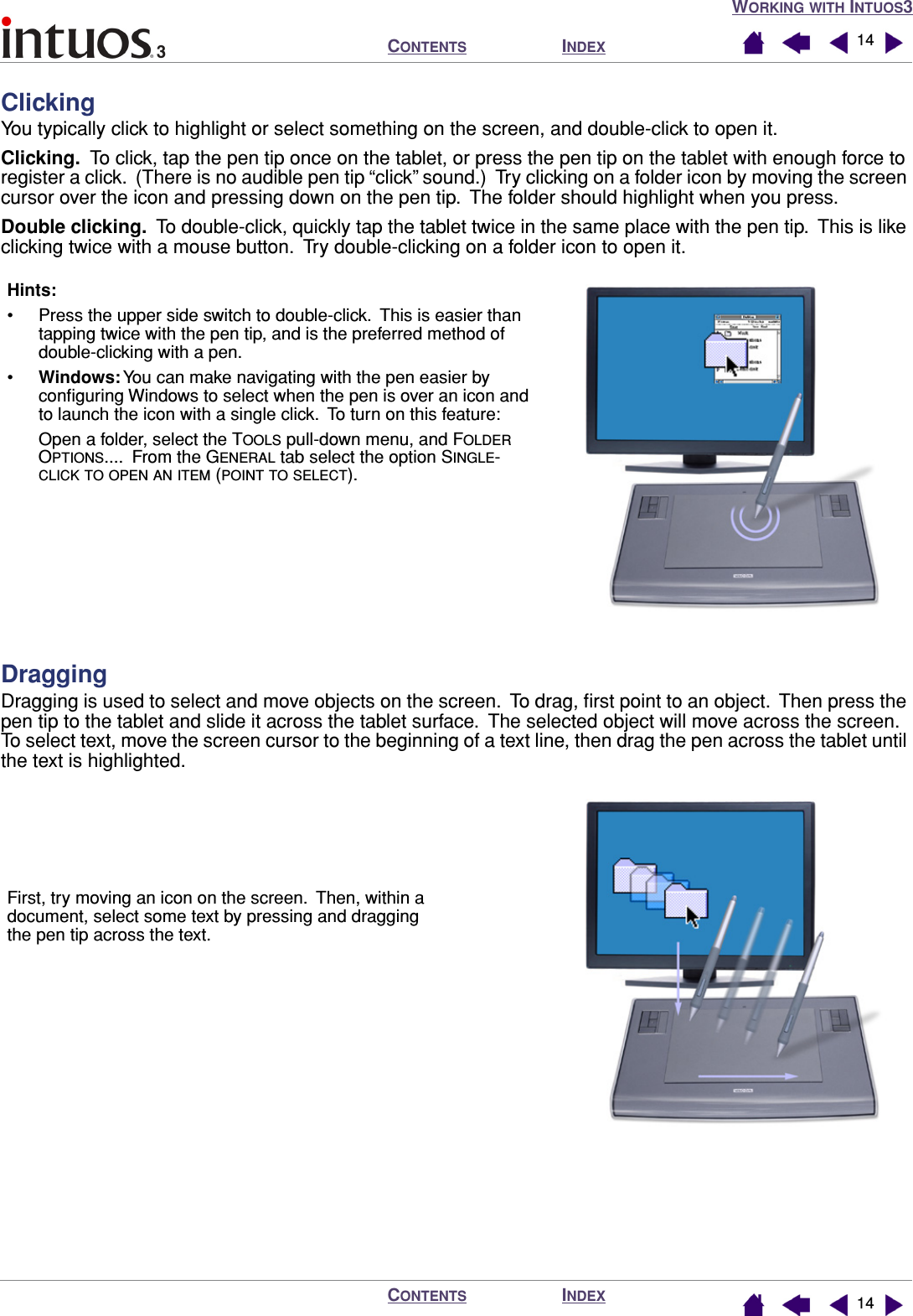 WORKING WITH INTUOS3INDEXCONTENTSINDEXCONTENTS 1414ClickingYou typically click to highlight or select something on the screen, and double-click to open it.Clicking.  To click, tap the pen tip once on the tablet, or press the pen tip on the tablet with enough force to register a click.  (There is no audible pen tip “click” sound.)  Try clicking on a folder icon by moving the screen cursor over the icon and pressing down on the pen tip.  The folder should highlight when you press.Double clicking.  To double-click, quickly tap the tablet twice in the same place with the pen tip.  This is like clicking twice with a mouse button.  Try double-clicking on a folder icon to open it.DraggingDragging is used to select and move objects on the screen.  To drag, ﬁrst point to an object.  Then press the pen tip to the tablet and slide it across the tablet surface.  The selected object will move across the screen.  To select text, move the screen cursor to the beginning of a text line, then drag the pen across the tablet until the text is highlighted.Hints: • Press the upper side switch to double-click.  This is easier than tapping twice with the pen tip, and is the preferred method of double-clicking with a pen.•Windows: You can make navigating with the pen easier by conﬁguring Windows to select when the pen is over an icon and to launch the icon with a single click.  To turn on this feature:Open a folder, select the TOOLS pull-down menu, and FOLDER OPTIONS....  From the GENERAL tab select the option SINGLE-CLICK TO OPEN AN ITEM (POINT TO SELECT).First, try moving an icon on the screen.  Then, within a document, select some text by pressing and dragging the pen tip across the text.