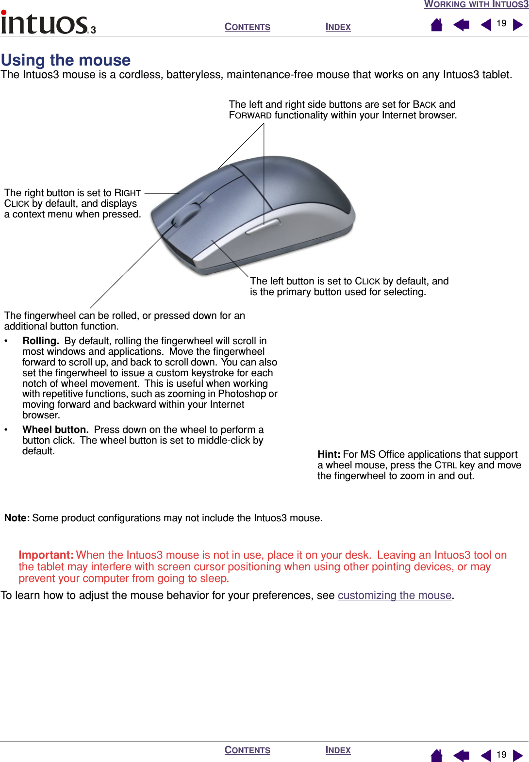 WORKING WITH INTUOS3INDEXCONTENTSINDEXCONTENTS 1919Using the mouse  The Intuos3 mouse is a cordless, batteryless, maintenance-free mouse that works on any Intuos3 tablet.Important: When the Intuos3 mouse is not in use, place it on your desk.  Leaving an Intuos3 tool on the tablet may interfere with screen cursor positioning when using other pointing devices, or may prevent your computer from going to sleep.To learn how to adjust the mouse behavior for your preferences, see customizing the mouse.The left button is set to CLICK by default, and is the primary button used for selecting.The right button is set to RIGHT CLICK by default, and displays a context menu when pressed.The left and right side buttons are set for BACK and FORWARD functionality within your Internet browser.The ﬁngerwheel can be rolled, or pressed down for an additional button function.•Rolling.  By default, rolling the ﬁngerwheel will scroll in most windows and applications.  Move the ﬁngerwheel forward to scroll up, and back to scroll down.  You can also set the ﬁngerwheel to issue a custom keystroke for each notch of wheel movement.  This is useful when working with repetitive functions, such as zooming in Photoshop or moving forward and backward within your Internet browser.•Wheel button.  Press down on the wheel to perform a button click.  The wheel button is set to middle-click by default. Hint: For MS Ofﬁce applications that support a wheel mouse, press the CTRL key and move the ﬁngerwheel to zoom in and out.Note: Some product conﬁgurations may not include the Intuos3 mouse.