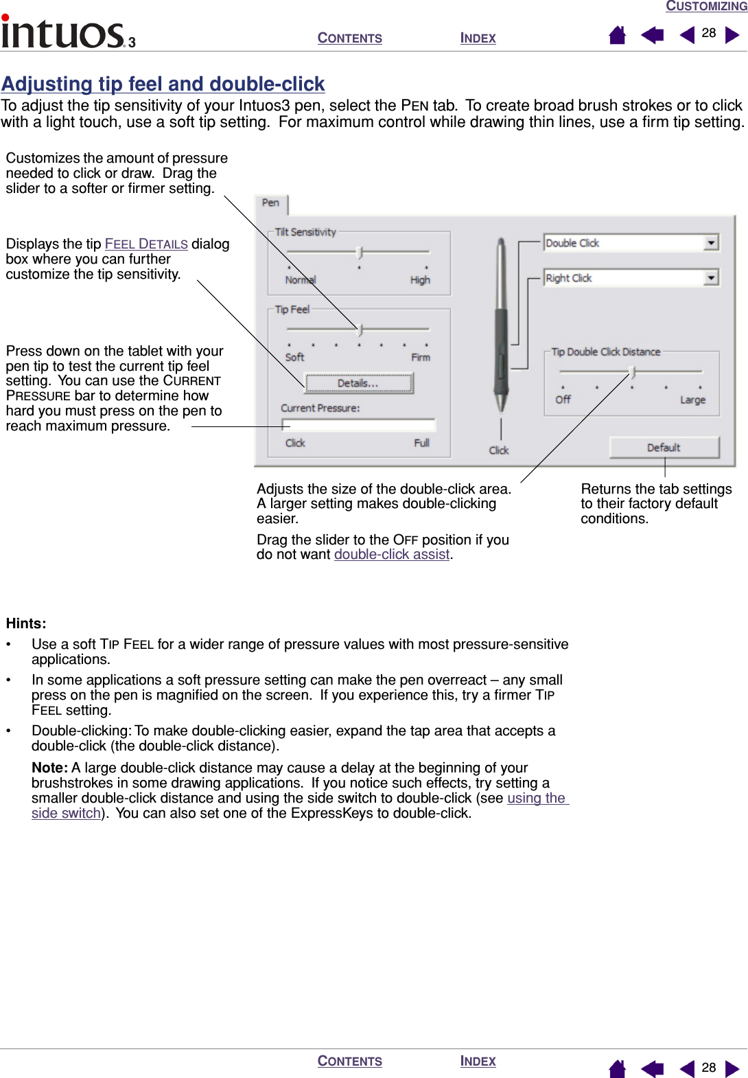 CUSTOMIZINGINDEXCONTENTSINDEXCONTENTS 2828Adjusting tip feel and double-clickTo adjust the tip sensitivity of your Intuos3 pen, select the PEN tab.  To create broad brush strokes or to click with a light touch, use a soft tip setting.  For maximum control while drawing thin lines, use a ﬁrm tip setting.Customizes the amount of pressure needed to click or draw.  Drag the slider to a softer or ﬁrmer setting.Press down on the tablet with your pen tip to test the current tip feel setting.  You can use the CURRENT PRESSURE bar to determine how hard you must press on the pen to reach maximum pressure.Displays the tip FEEL DETAILS dialog box where you can further customize the tip sensitivity.Hints:• Use a soft TIP FEEL for a wider range of pressure values with most pressure-sensitive applications.• In some applications a soft pressure setting can make the pen overreact – any small press on the pen is magniﬁed on the screen.  If you experience this, try a ﬁrmer TIP FEEL setting.• Double-clicking: To make double-clicking easier, expand the tap area that accepts a double-click (the double-click distance).Note: A large double-click distance may cause a delay at the beginning of your brushstrokes in some drawing applications.  If you notice such effects, try setting a smaller double-click distance and using the side switch to double-click (see using the side switch).  You can also set one of the ExpressKeys to double-click.Returns the tab settings to their factory default conditions.Adjusts the size of the double-click area.  A larger setting makes double-clicking easier.Drag the slider to the OFF position if you do not want double-click assist.