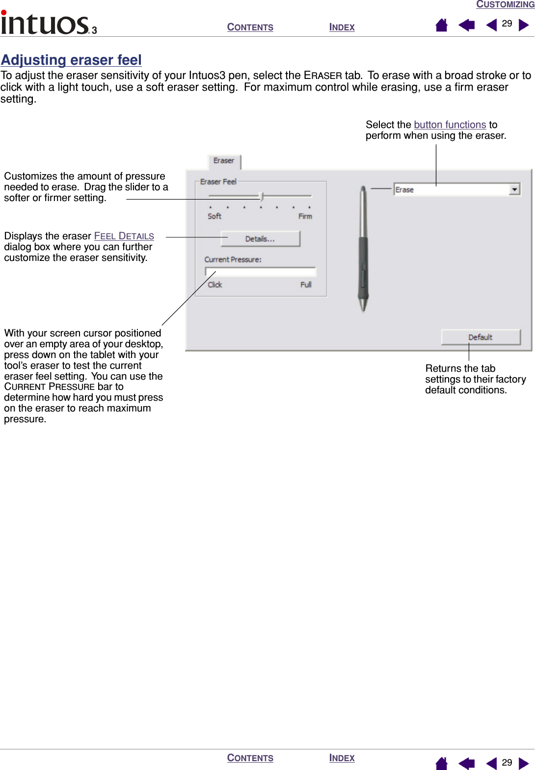 CUSTOMIZINGINDEXCONTENTSINDEXCONTENTS 2929Adjusting eraser feelTo adjust the eraser sensitivity of your Intuos3 pen, select the ERASER tab.  To erase with a broad stroke or to click with a light touch, use a soft eraser setting.  For maximum control while erasing, use a ﬁrm eraser setting.Select the button functions to perform when using the eraser.Returns the tab settings to their factory default conditions.Customizes the amount of pressure needed to erase.  Drag the slider to a softer or ﬁrmer setting.Displays the eraser FEEL DETAILS dialog box where you can further customize the eraser sensitivity.With your screen cursor positioned over an empty area of your desktop, press down on the tablet with your tool’s eraser to test the current eraser feel setting.  You can use the CURRENT PRESSURE bar to determine how hard you must press on the eraser to reach maximum pressure.