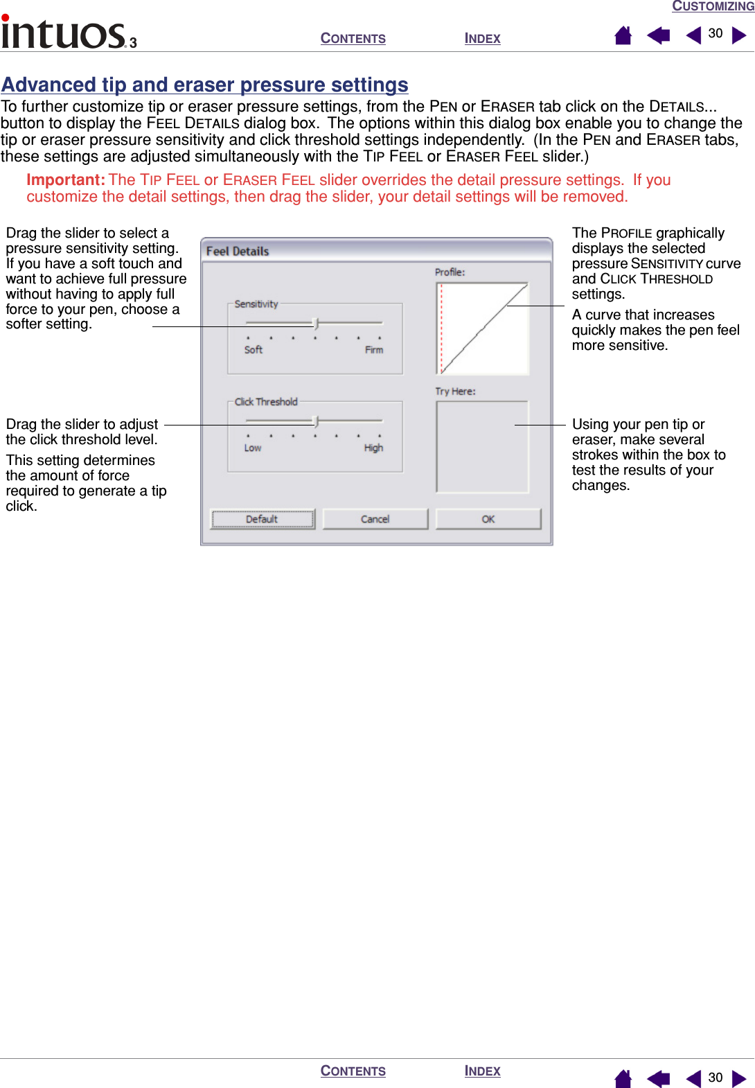 CUSTOMIZINGINDEXCONTENTSINDEXCONTENTS 3030Advanced tip and eraser pressure settingsTo further customize tip or eraser pressure settings, from the PEN or ERASER tab click on the DETAILS... button to display the FEEL DETAILS dialog box.  The options within this dialog box enable you to change the tip or eraser pressure sensitivity and click threshold settings independently.  (In the PEN and ERASER tabs, these settings are adjusted simultaneously with the TIP FEEL or ERASER FEEL slider.)Important: The TIP FEEL or ERASER FEEL slider overrides the detail pressure settings.  If you customize the detail settings, then drag the slider, your detail settings will be removed.Drag the slider to adjust the click threshold level.This setting determines the amount of force required to generate a tip click.Using your pen tip or eraser, make several strokes within the box to test the results of your changes.Drag the slider to select a pressure sensitivity setting.  If you have a soft touch and want to achieve full pressure without having to apply full force to your pen, choose a softer setting.The PROFILE graphically displays the selected pressure SENSITIVITY curve and CLICK THRESHOLD settings.A curve that increases quickly makes the pen feel more sensitive.