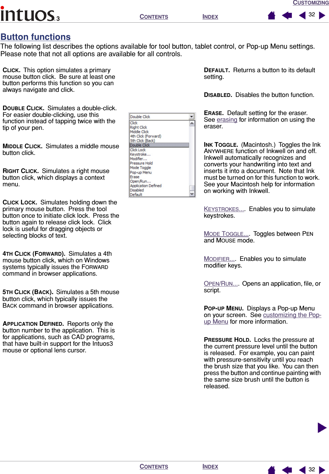 CUSTOMIZINGINDEXCONTENTSINDEXCONTENTS 3232Button functionsThe following list describes the options available for tool button, tablet control, or Pop-up Menu settings.  Please note that not all options are available for all controls.  CLICK.  This option simulates a primary mouse button click.  Be sure at least one button performs this function so you can always navigate and click.DOUBLE CLICK.  Simulates a double-click.  For easier double-clicking, use this function instead of tapping twice with the tip of your pen.MIDDLE CLICK.  Simulates a middle mouse button click.RIGHT CLICK.  Simulates a right mouse button click, which displays a context menu.CLICK LOCK.  Simulates holding down the primary mouse button.  Press the tool button once to initiate click lock.  Press the button again to release click lock.  Click lock is useful for dragging objects or selecting blocks of text.4TH CLICK (FORWARD).  Simulates a 4th mouse button click, which on Windows systems typically issues the FORWARD command in browser applications.5TH CLICK (BACK).  Simulates a 5th mouse button click, which typically issues the BACK command in browser applications.APPLICATION DEFINED.  Reports only the button number to the application.  This is for applications, such as CAD programs, that have built-in support for the Intuos3 mouse or optional lens cursor.DEFAULT.  Returns a button to its default setting.DISABLED.  Disables the button function.ERASE.  Default setting for the eraser.  See erasing for information on using the eraser.INK TOGGLE.  (Macintosh.)  Toggles the Ink ANYWHERE function of Inkwell on and off.  Inkwell automatically recognizes and converts your handwriting into text and inserts it into a document.  Note that Ink must be turned on for this function to work.  See your Macintosh help for information on working with Inkwell.KEYSTROKES....  Enables you to simulate keystrokes.MODE TOGGLE....  Toggles between PEN and MOUSE mode.MODIFIER....  Enables you to simulate modiﬁer keys.OPEN/RUN....  Opens an application, ﬁle, or script.POP-UP MENU.  Displays a Pop-up Menu on your screen.  See customizing the Pop-up Menu for more information.PRESSURE HOLD.  Locks the pressure at the current pressure level until the button is released.  For example, you can paint with pressure-sensitivity until you reach the brush size that you like.  You can then press the button and continue painting with the same size brush until the button is released.