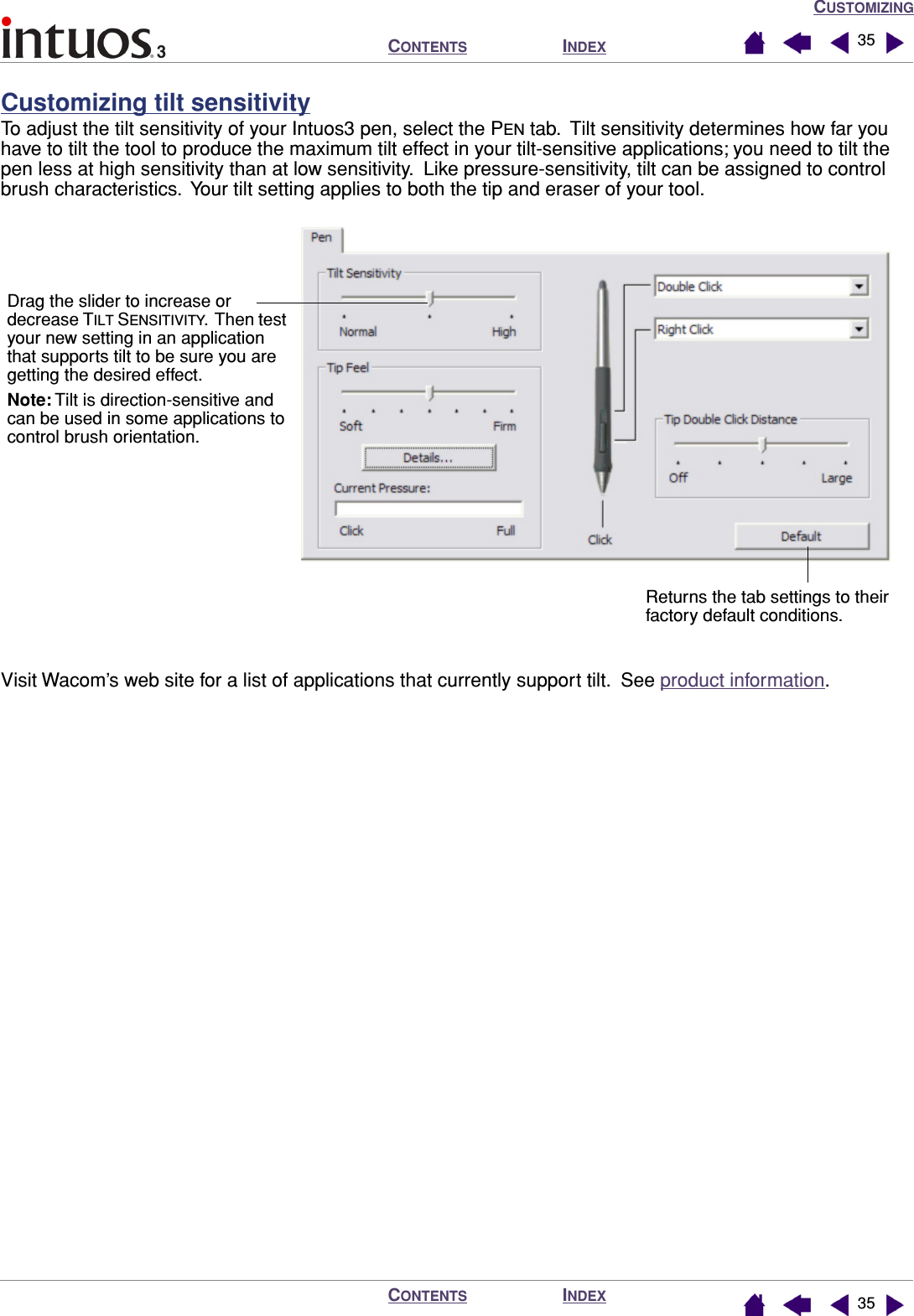 CUSTOMIZINGINDEXCONTENTSINDEXCONTENTS 3535Customizing tilt sensitivityTo adjust the tilt sensitivity of your Intuos3 pen, select the PEN tab.  Tilt sensitivity determines how far you have to tilt the tool to produce the maximum tilt effect in your tilt-sensitive applications; you need to tilt the pen less at high sensitivity than at low sensitivity.  Like pressure-sensitivity, tilt can be assigned to control brush characteristics.  Your tilt setting applies to both the tip and eraser of your tool.Visit Wacom’s web site for a list of applications that currently support tilt.  See product information.Drag the slider to increase or decrease TILT SENSITIVITY.  Then test your new setting in an application that supports tilt to be sure you are getting the desired effect.Note: Tilt is direction-sensitive and can be used in some applications to control brush orientation.Returns the tab settings to their factory default conditions.