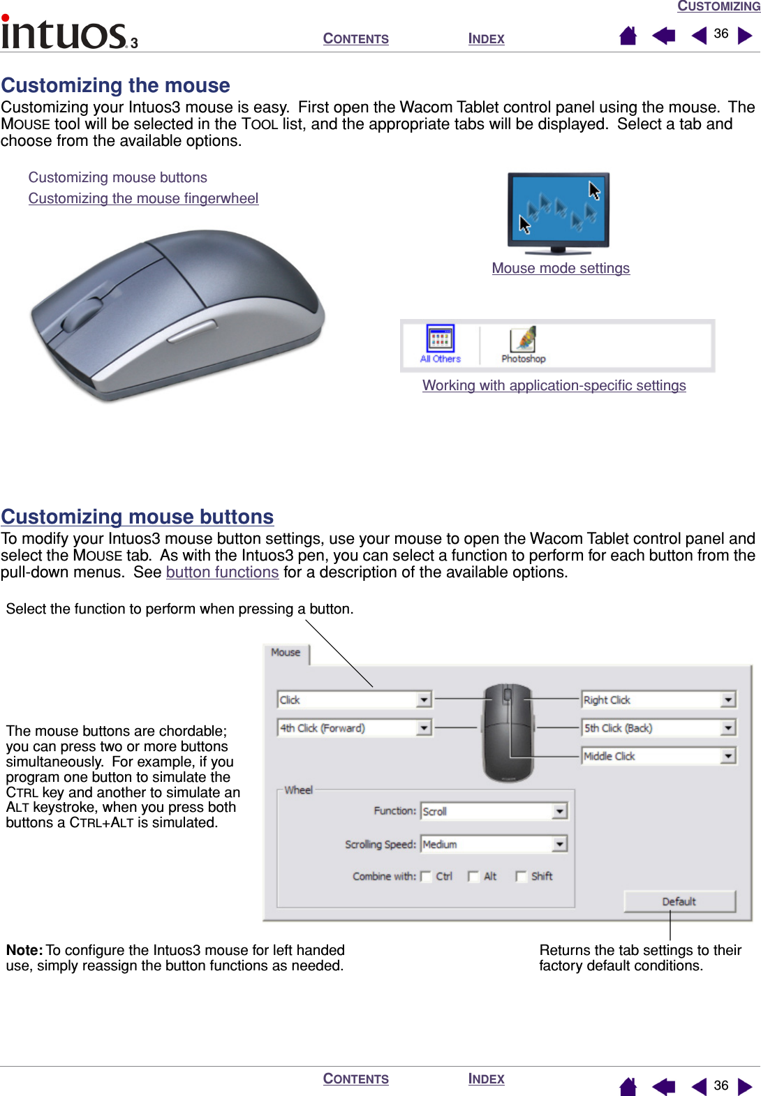CUSTOMIZINGINDEXCONTENTSINDEXCONTENTS 3636Customizing the mouseCustomizing your Intuos3 mouse is easy.  First open the Wacom Tablet control panel using the mouse.  The MOUSE tool will be selected in the TOOL list, and the appropriate tabs will be displayed.  Select a tab and choose from the available options.Customizing mouse buttonsTo modify your Intuos3 mouse button settings, use your mouse to open the Wacom Tablet control panel and select the MOUSE tab.  As with the Intuos3 pen, you can select a function to perform for each button from the pull-down menus.  See button functions for a description of the available options.  Customizing mouse buttonsCustomizing the mouse ﬁngerwheelMouse mode settingsWorking with application-speciﬁc settingsNote: To conﬁgure the Intuos3 mouse for left handed use, simply reassign the button functions as needed.Select the function to perform when pressing a button.The mouse buttons are chordable; you can press two or more buttons simultaneously.  For example, if you program one button to simulate the CTRL key and another to simulate an ALT keystroke, when you press both buttons a CTRL+ALT is simulated.Returns the tab settings to their factory default conditions.