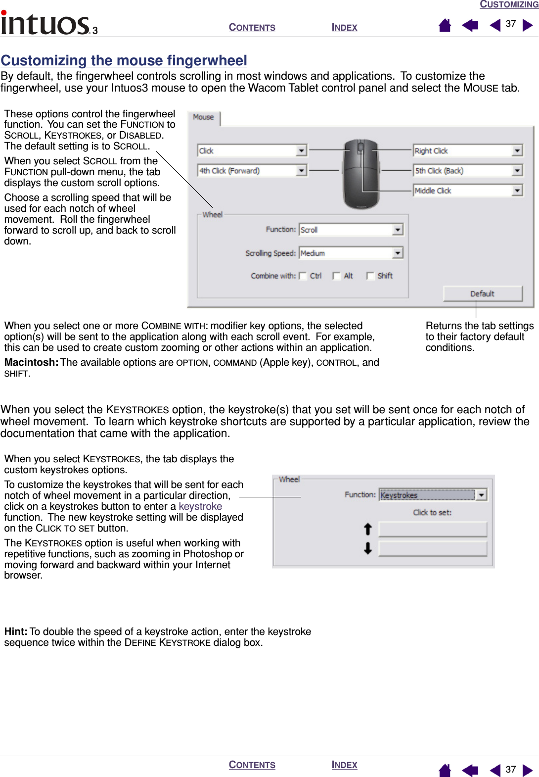 CUSTOMIZINGINDEXCONTENTSINDEXCONTENTS 3737Customizing the mouse ﬁngerwheelBy default, the ﬁngerwheel controls scrolling in most windows and applications.  To customize the ﬁngerwheel, use your Intuos3 mouse to open the Wacom Tablet control panel and select the MOUSE tab. When you select the KEYSTROKES option, the keystroke(s) that you set will be sent once for each notch of wheel movement.  To learn which keystroke shortcuts are supported by a particular application, review the documentation that came with the application.Returns the tab settings to their factory default conditions.These options control the ﬁngerwheel function.  You can set the FUNCTION to SCROLL, KEYSTROKES, or DISABLED.  The default setting is to SCROLL.When you select SCROLL from the FUNCTION pull-down menu, the tab displays the custom scroll options.Choose a scrolling speed that will be used for each notch of wheel movement.  Roll the ﬁngerwheel forward to scroll up, and back to scroll down.When you select one or more COMBINE WITH: modiﬁer key options, the selected option(s) will be sent to the application along with each scroll event.  For example, this can be used to create custom zooming or other actions within an application.Macintosh: The available options are OPTION, COMMAND (Apple key), CONTROL, and SHIFT.When you select KEYSTROKES, the tab displays the custom keystrokes options.To customize the keystrokes that will be sent for each notch of wheel movement in a particular direction, click on a keystrokes button to enter a keystroke function.  The new keystroke setting will be displayed on the CLICK TO SET button.The KEYSTROKES option is useful when working with repetitive functions, such as zooming in Photoshop or moving forward and backward within your Internet browser.Hint: To double the speed of a keystroke action, enter the keystroke sequence twice within the DEFINE KEYSTROKE dialog box.