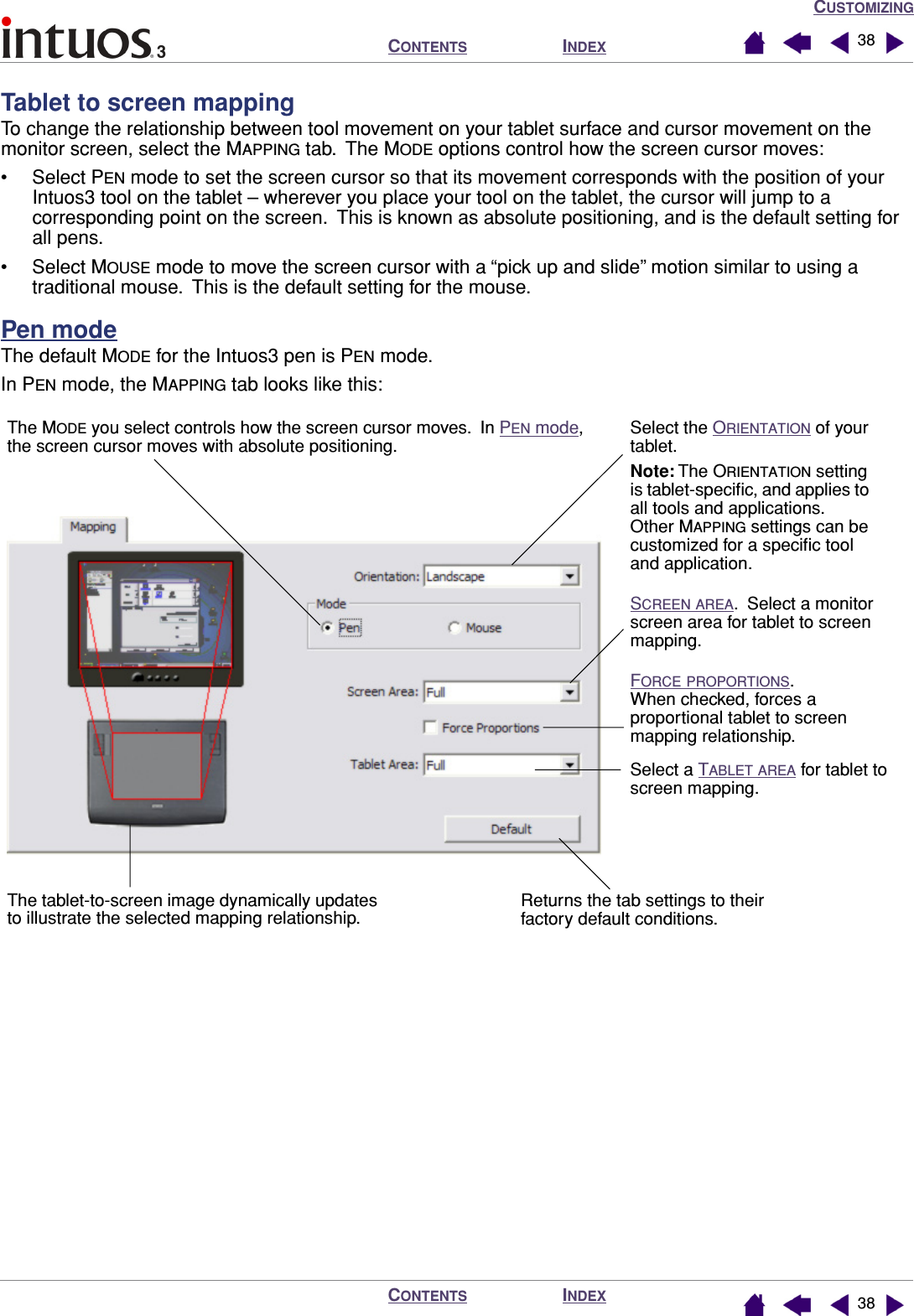 CUSTOMIZINGINDEXCONTENTSINDEXCONTENTS 3838Tablet to screen mappingTo change the relationship between tool movement on your tablet surface and cursor movement on the monitor screen, select the MAPPING tab.  The MODE options control how the screen cursor moves:• Select PEN mode to set the screen cursor so that its movement corresponds with the position of your Intuos3 tool on the tablet – wherever you place your tool on the tablet, the cursor will jump to a corresponding point on the screen.  This is known as absolute positioning, and is the default setting for all pens.• Select MOUSE mode to move the screen cursor with a “pick up and slide” motion similar to using a traditional mouse.  This is the default setting for the mouse.Pen modeThe default MODE for the Intuos3 pen is PEN mode.In PEN mode, the MAPPING tab looks like this: The MODE you select controls how the screen cursor moves.  In PEN mode, the screen cursor moves with absolute positioning.Select a TABLET AREA for tablet to screen mapping.Select the ORIENTATION of your tablet.Note: The ORIENTATION setting is tablet-speciﬁc, and applies to all tools and applications.  Other MAPPING settings can be customized for a speciﬁc tool and application.SCREEN AREA.  Select a monitor screen area for tablet to screen mapping.FORCE PROPORTIONS.  When checked, forces a proportional tablet to screen mapping relationship.Returns the tab settings to their factory default conditions.The tablet-to-screen image dynamically updates to illustrate the selected mapping relationship.